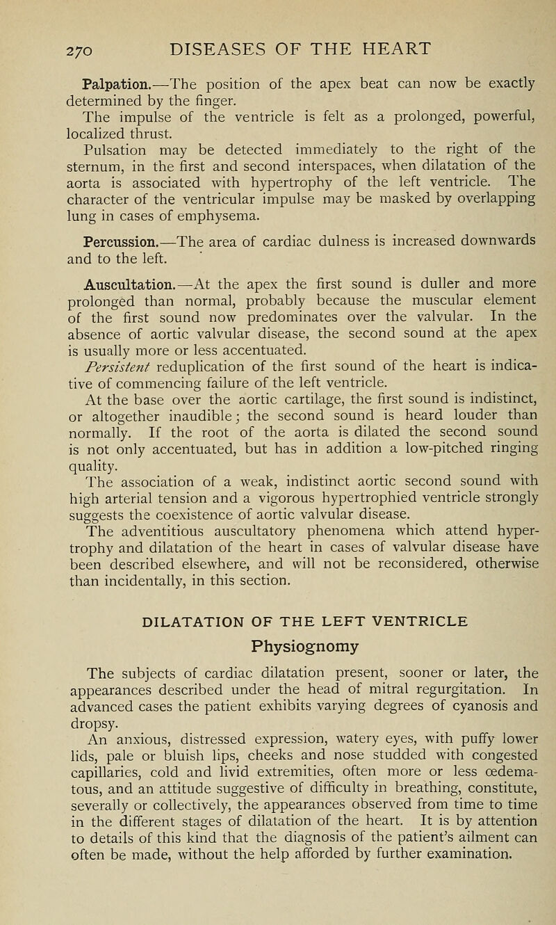 Palpation.—The position of the apex beat can now be exactly determined by the finger. The impulse of the ventricle is felt as a prolonged, powerful, localized thrust. Pulsation may be detected immediately to the right of the sternum, in the first and second interspaces, when dilatation of the aorta is associated with hypertrophy of the left ventricle. The character of the ventricular impulse may be masked by overlapping lung in cases of emphysema. Percussion.—The area of cardiac dulness is increased downwards and to the left. Auscultation.—At the apex the first sound is duller and more prolonged than normal, probably because the muscular element of the first sound now predominates over the valvular. In the absence of aortic valvular disease, the second sound at the apex is usually more or less accentuated. Persistent redupHcation of the first sound of the heart is indica- tive of commencing failure of the left ventricle. At the base over the aortic cartilage, the first sound is indistinct, or altogether inaudible; the second sound is heard louder than normally. If the root of the aorta is dilated the second sound is not only accentuated, but has in addition a low-pitched ringing quality. The association of a weak, indistinct aortic second sound with high arterial tension and a vigorous hypertrophied ventricle strongly suggests the coexistence of aortic valvular disease. The adventitious auscultatory phenomena which attend h}'per- trophy and dilatation of the heart in cases of valvular disease have been described elsewhere, and will not be reconsidered, otherwise than incidentally, in this section. DILATATION OF THE LEFT VENTRICLE Physiognomy The subjects of cardiac dilatation present, sooner or later, the appearances described under the head of mitral regurgitation. In advanced cases the patient exhibits varying degrees of cyanosis and dropsy. An anxious, distressed expression, watery eyes, with puffy lower lids, pale or bluish lips, cheeks and nose studded with congested capillaries, cold and livid extremities, often more or less oedema- tous, and an attitude suggestive of difficulty in breathing, constitute, severally or collectively, the appearances observed from time to time in the different stages of dilatation of the heart. It is by attention to details of this kind that the diagnosis of the patient's ailment can often be made, without the help afforded by further examination.
