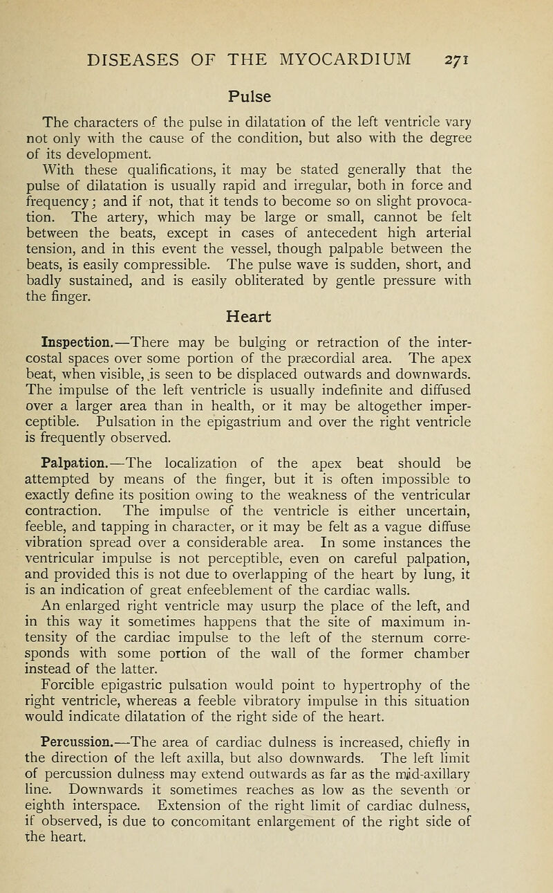 Pulse The characters of the pulse in dilatation of the left ventricle vary not only with the cause of the condition, but also with the degree of its development. With these qualifications, it may be stated generally that the pulse of dilatation is usually rapid and irregular, both in force and frequency; and if not, that it tends to become so on slight provoca- tion. The artery, which may be large or small, cannot be felt between the beats, except in cases of antecedent high arterial tension, and in this event the vessel, though palpable between the beats, is easily compressible. The pulse wave is sudden, short, and badly sustained, and is easily obliterated by gentle pressure with the finger. Heart Inspection.—There may be bulging or retraction of the inter- costal spaces over some portion of the prgecordial area. The apex beat, when visible, js seen to be displaced outwards and downwards. The impulse of the left ventricle is usually indefinite and diffused over a larger area than in health, or it may be altogether imper- ceptible. Pulsation in the epigastrium and over the right ventricle is frequently observed. Palpation.—The localization of the apex beat should be attempted by means of the finger, but it is often impossible to exactly define its position owing to the weakness of the ventricular contraction. The impulse of the ventricle is either uncertain, feeble, and tapping in character, or it may be felt as a vague diffuse vibration spread over a considerable area. In some instances the ventricular impulse is not perceptible, even on careful palpation, and provided this is not due to overlapping of the heart by lung, it is an indication of great enfeeblement of the cardiac walls. An enlarged right ventricle may usurp the place of the left, and in this way it sometimes happens that the site of maximum in- tensity of the cardiac impulse to the left of the sternum corre- sponds with some portion of the wall of the former chamber instead of the latter. Forcible epigastric pulsation would point to hypertrophy of the right ventricle, whereas a feeble vibratory impulse in this situation would indicate dilatation of the right side of the heart. Percussion.—The area of cardiac dulness is increased, chiefly in the direction of the left axilla, but also downwards. The left limit of percussion dulness may extend outwards as far as the miid-axillary line. Downwards it sometimes reaches as low as the seventh or eighth interspace. Extension of the right limit of cardiac dulness, if observed, is due to concomitant enlargement of the right side of the heart.