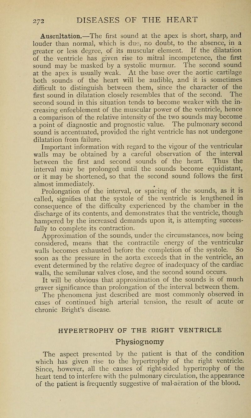 Auscultation.—The first sound at the apex is short, sharp, and louder than normal, which is due, no doubt, to the absence, in a greater or less degree, of its muscular element. If the dilatation of the ventricle has given rise to mitral incompetence, the first sound may be masked by a systolic murmur. The second sound at the apex is usually weak. At the base over the aortic cartilage both sounds of the heart will be audible, and it is sometimes difficult to distinguish between them, since the character of the first sound in dilatation closely resembles that of the second. The second sound in this situation tends to become weaker with the in- creasing enfeeblement of the muscular power of the ventricle, hence a comparison of the relative intensity of the two sounds may become a point of diagnostic and prognostic value. The pulmonary second sound is accentuated, provided the right ventricle has not undergone dilatation from failure. Important information with regard to the vigour of the ventricular walls may be obtained by a careful observation of the interval between the first and second sounds of the heart. Thus the interval may be prolonged until the sounds become equidistant, or it may be shortened, so that the second sound follows the first almost immediately. Prolongation of the interval, or spacing of the sounds, as it is called, signifies that the systole of the ventricle is lengthened in consequence of the difficulty experienced by the chamber in the discharge of its contents, and demonstrates that the ventricle, though hampered by the increased demands upon it, is attempting success- fully to complete its contraction. Approximation of the sounds, under the circumstances, now being considered, means that the contractile energy of the ventricular walls becomes exhausted before the completion of the systole. So soon as the pressure in the aorta exceeds that in the ventricle, an event determined by the relative degree of inadequacy of the cardiac walls, the semilunar valves close, and the second sound occurs. It will be obvious that approximation of the sounds is of much graver significance than prolongation of the interval between them. The phenomena just described are most commonly observed in cases of continued high arterial tension, the result of acute or chronic Bright's disease. HYPERTROPHY OF THE RIGHT VENTRICLE Physiognomy The aspect presented by the patient is that of the condition which has given rise to the hypertrophy of the right ventricle. Since, however, all the causes of right-sided hypertrophy of the heart tend to interfere with the pulmonary circulation, the appearance of the patient is frequently suggestive of mal-aeration of the blood.