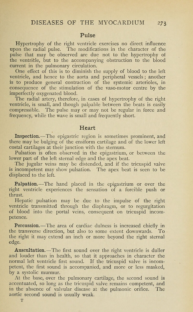 Pulse Hypertrophy of the right ventricle exercises no direct influence upon the radial pulse. The modifications in the character of the pulse that may be observed are due not to the hypertrophy of the ventrifcle, but to the accompanying obstruction to the blood current in the pulmonary circulation. One effect of this is to diminish the supply of blood to the left ventricle, and hence to the aorta and peripheral vessels ; another is to produce general contraction of the systemic arterioles, in consequence of the stimulation of the vaso-motor centre by the imperfectly oxygenated blood. The radial artery, therefore, in cases of hypertrophy of the right ventricle, is small, and though palpable between the beats is easily compressible. The pulse may or may not be regular in force and frequency, while the wave is small and frequently short. Heart Inspection.—The epigastric region is sometimes prominent, and there may be bulging of the ensiform cartilage and of the lower left costal cartilages at their junction with the sternum. Pulsation is often observed in the epigastrium, or between the lower part of the left sternal edge and the apex beat. The jugular veins may be distended, and if the tricuspid valve is incompetent may show pulsation. The apex beat is seen to be displaced to the left. Palpation.—The hand placed in the epigastrium or over the right ventricle experiences the sensation of a forcible push or thrust. Hepatic pulsation may be due to the impulse of the right ventricle transmitted through the diaphragm, or to regurgitation of blood into the portal veins, consequent on tricuspid incom- petence. Percussion.—The area of cardiac dulness is increased chiefly in the transverse direction, but also to some extent downwards. To the right it may extend an inch or more beyond the right sternal edge. Auscultation.—The first sound over the right ventricle is duller and louder than in health, so that it approaches in character the normal left ventricle first sound. If the tricuspid valve is incom- petent, the first sound is accompanied, and more or less masked, by a systolic murmur. At the base, over the pulmonary cartilage, the second sound is accentuated, so long as the tricuspid valve remains competent, and in the absence of valvular disease at the pulmonic orifice. The aortic second sound is usually weak. T