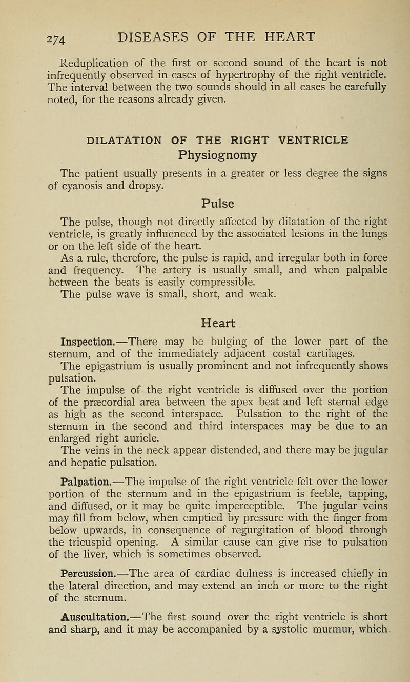 Reduplication of the first or second sound of the heart is not infrequently observed in cases of hypertrophy of the right ventricle. The interval between the two sounds should in all cases be carefully noted, for the reasons already given. DILATATION OF THE RIGHT VENTRICLE Physiognomy The patient usually presents in a greater or less degree the signs of cyanosis and dropsy. Pulse The pulse, though not directly affected by dilatation of the right ventricle, is greatly influenced by the associated lesions in the lungs or on the left side of the heart. As a rule, therefore, the pulse is rapid, and irregular both in force and frequency. The artery is usually small, and when palpable between the beats is easily compressible. The pulse wave is small, short, and weak. Heart Inspection.—There may be bulging of the lower part of the sternum, and of the immediately adjacent costal cartilages. The epigastrium is usually prominent and not infrequently shows pulsation. The impulse of the right ventricle is diffused over the portion of the prgecordial area between the apex beat and left sternal edge as high as the second interspace. Pulsation to the right of the sternum in the second and third interspaces may be due to an enlarged right auricle. The veins in the neck appear distended, and there may be jugular and hepatic pulsation. Palpation.—The impulse of the right ventricle felt over the lower portion of the sternum and in the epigastrium is feeble, tapping, and diffused, or it may be quite imperceptible. The jugular veins may fill from below, when emptied by pressure with the finger from below upwards, in consequence of regurgitation of blood through the tricuspid opening. A similar cause can give rise to pulsation of the liver, which is sometimes observed. Percussion.—The area of cardiac dulness is increased chiefly in the lateral direction, and may extend an inch or more to the right of the sternum. Auscultation.—The first sound over the right ventricle is short and sharp, and it may be accompanied by a systolic murmur, which