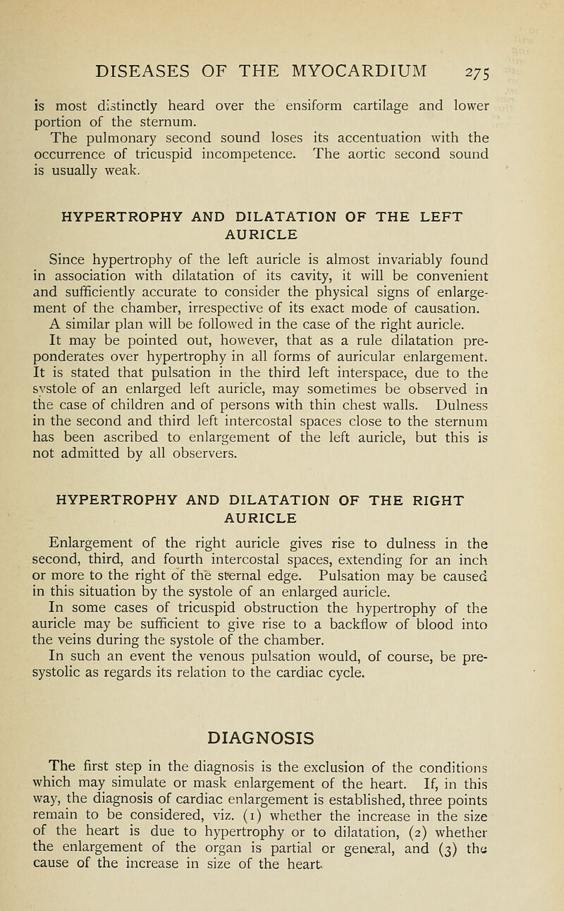 is most distinctly heard over the ensiform cartilage and lower portion of the sternum. The pulmonary second sound loses its accentuation with the occurrence of tricuspid incompetence. The aortic second sound is usually weak. HYPERTROPHY AND DILATATION OF THE LEFT AURICLE Since hypertrophy of the left auricle is almost invariably found in association with dilatation of its cavity, it will be convenient and sufficiently accurate to consider the physical signs of enlarge- ment of the chamber, irrespective of its exact mode of causation. A similar plan will be followed in the case of the right auricle. It may be pointed out, however, that as a rule dilatation pre- ponderates over hypertrophy in all forms of auricular enlargement. It is stated that pulsation in the third left interspace, due to the systole of an enlarged left auricle, may sometimes be observed in the case of children and of persons with thin chest walls. Dulness in the second and third left intercostal spaces close to the sternum has been ascribed to enlargement of the left auricle, but this is not admitted by all observers. HYPERTROPHY AND DILATATION OF THE RIGHT AURICLE Enlargement of the right auricle gives rise to dulness in the second, third, and fourth intercostal spaces, extending for an inch or more to the right of the sternal edge. Pulsation may be caused in this situation by the systole of an enlarged auricle. In some cases of tricuspid obstruction the hypertrophy of the auricle may be sufficient to give rise to a backflow of blood into the veins during the systole of the chamber. In such an event the venous pulsation would, of course, be pre- systolic as regards its relation to the cardiac cycle. DIAGNOSIS The first step in the diagnosis is the exclusion of the conditions which may simulate or mask enlargement of the heart. If, in this way, the diagnosis of cardiac enlargement is established, three points remain to be considered, viz. (i) whether the increase in the size of the heart is due to hypertrophy or to dilatation, (2) whether the enlargement of the organ is partial or general, and (3) the cause of the increase in size of the heart
