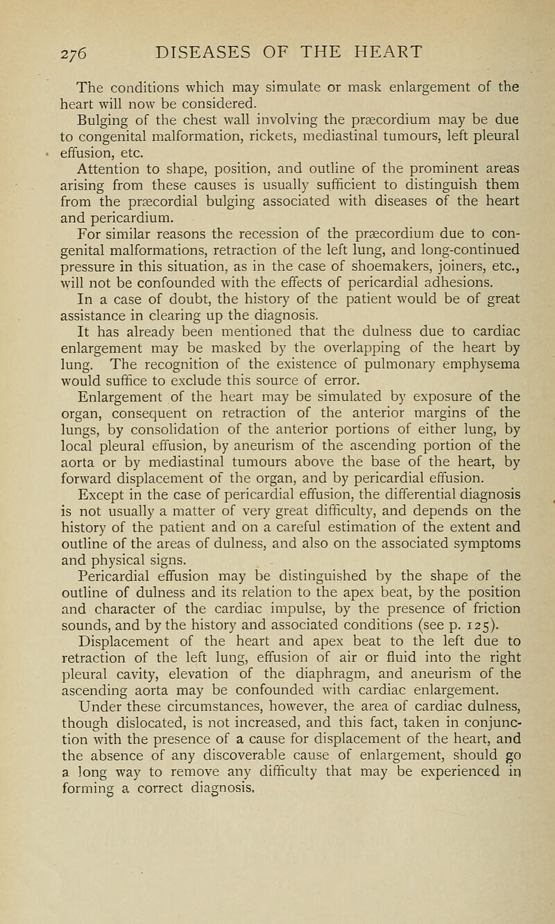 The conditions which may simulate or mask enlargement of the heart will now be considered. Bulging of the chest wall involving the prsecordium may be due to congenital malformation, rickets, mediastinal tumours, left pleural effusion, etc. Attention to shape, position, and outline of the prominent areas arising from these causes is usually sufficient to distinguish them from the prsecordial bulging associated with diseases of the heart and pericardium. For similar reasons the recession of the prsecordium due to con- genital malformations, retraction of the left lung, and long-continued pressure in this situation, as in the case of shoemakers, joiners, etc., will not be confounded with the effects of pericardial adhesions. In a case of doubt, the history of the patient would be of great assistance in clearing up the diagnosis. It has already been mentioned that the dulness due to cardiac enlargement may be masked by the overlapping of the heart by lung. The recognition of the existence of pulmonary emphysema would suffice to exclude this source of error. Enlargement of the heart may be simulated by exposure of the organ, consequent on retraction of the anterior margins of the lungs, by consolidation of the anterior portions of either lung, by local pleural effusion, by aneurism of the ascending portion of the aorta or by mediastinal tumours above the base of the heart, by forward displacement of the organ, and by pericardial effusion. Except in the case of pericardial effusion, the differential diagnosis is not usually a matter of very great difficult)', and depends on the history of the patient and on a careful estimation of the extent and outline of the areas of dulness, and also on the associated symptoms and physical signs. Pericardial effusion may be distinguished by the shape of the outline of dulness and its relation to the apex beat, by the position and character of the cardiac impulse, by the presence of friction sounds, and by the history and associated conditions (see p. 125). Displacement of the heart and apex beat to the left due to retraction of the left lung, effusion of air or fluid into the right pleural cavity, elevation of the diaphragm, and aneurism of the ascending aorta may be confounded with cardiac enlargement. Under these circumstances, however, the area of cardiac dulness, though dislocated, is not increased, and this fact, taken in conjunc- tion with the presence of a cause for displacement of the heart, and the absence of any discoverable cause of enlargement, should go a long way to remove any difficulty that may be experienced in forming a correct diagnosis.