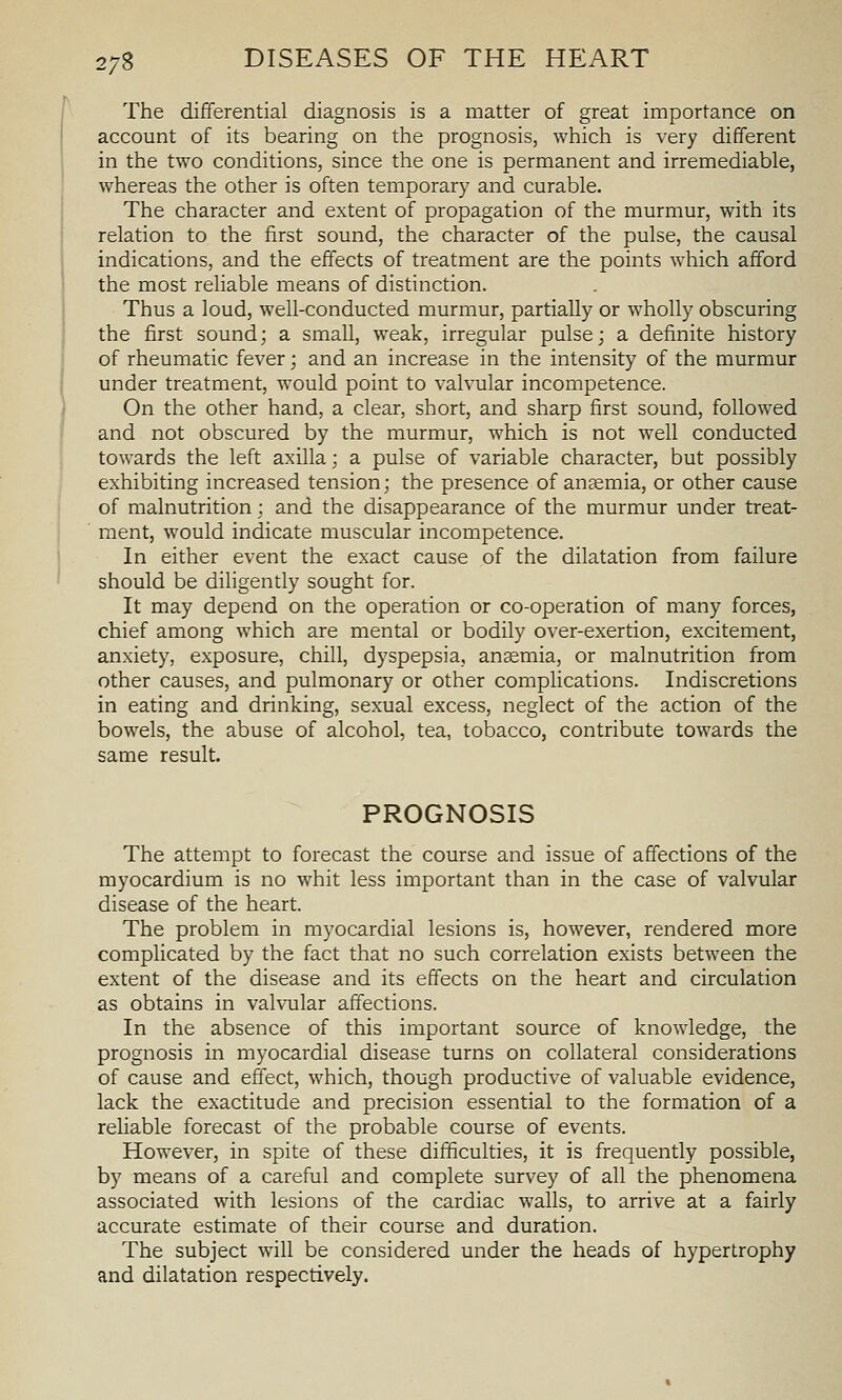 The differential diagnosis is a matter of great importance on account of its bearing on the prognosis, which is very different in the two conditions, since the one is permanent and irremediable, whereas the other is often temporary and curable. The character and extent of propagation of the murmur, with its relation to the first sound, the character of the pulse, the causal indications, and the effects of treatment are the points which afford the most reliable means of distinction. Thus a loud, well-conducted murmur, partially or wholly obscuring the first sound; a small, weak, irregular pulse; a definite history of rheumatic fever; and an increase in the intensity of the murmur under treatment, would point to valvular incompetence. On the other hand, a clear, short, and sharp first sound, followed and not obscured by the murmur, which is not well conducted towards the left axilla; a pulse of variable character, but possibly exhibiting increased tension; the presence of ana2mia, or other cause of malnutrition; and the disappearance of the murmur under treat- ment, would indicate muscular incompetence. In either event the exact cause of the dilatation from failure should be diligently sought for. It may depend on the operation or co-operation of many forces, chief among which are mental or bodily over-exertion, excitement, anxiety, exposure, chill, dyspepsia, ansemia, or malnutrition from other causes, and pulmonary or other complications. Indiscretions in eating and drinking, sexual excess, neglect of the action of the bowels, the abuse of alcohol, tea, tobacco, contribute towards the same result. PROGNOSIS The attempt to forecast the course and issue of affections of the myocardium is no whit less important than in the case of valvular disease of the heart. The problem in myocardial lesions is, however, rendered more complicated by the fact that no such correlation exists between the extent of the disease and its effects on the heart and circulation as obtains in valvular affections. In the absence of this important source of knowledge, the prognosis in myocardial disease turns on collateral considerations of cause and effect, which, though productive of valuable evidence, lack the exactitude and precision essential to the formation of a reliable forecast of the probable course of events. However, in spite of these difficulties, it is frequently possible, by means of a careful and complete survey of all the phenomena associated with lesions of the cardiac walls, to arrive at a fairly accurate estimate of their course and duration. The subject will be considered under the heads of hypertrophy and dilatation respectively.
