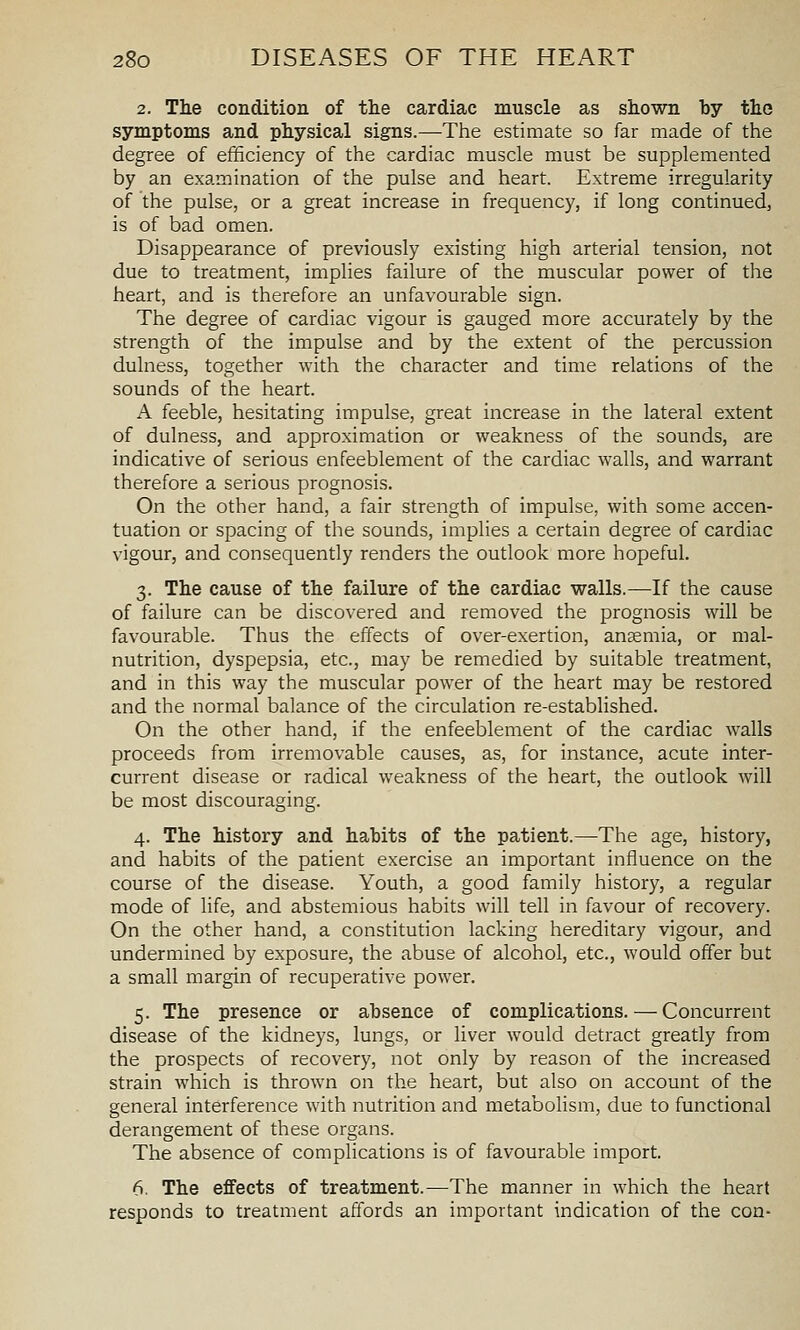 2. The condition of the cardiac muscle as shown by tho symptoms and physical signs.—The estimate so far made of the degree of efficiency of the cardiac muscle must be supplemented by an examination of the pulse and heart. Extreme irregularity of the pulse, or a great increase in frequency, if long continued, is of bad omen. Disappearance of previously existing high arterial tension, not due to treatment, implies failure of the muscular power of the heart, and is therefore an unfavourable sign. The degree of cardiac vigour is gauged more accurately by the strength of the impulse and by the extent of the percussion dulness, together with the character and time relations of the sounds of the heart. A feeble, hesitating impulse, great increase in the lateral extent of dulness, and approximation or weakness of the sounds, are indicative of serious enfeeblement of the cardiac walls, and warrant therefore a serious prognosis. On the other hand, a fair strength of impulse, with some accen- tuation or spacing of the sounds, implies a certain degree of cardiac vigour, and consequently renders the outlook more hopeful. 3. The cause of the failure of the cardiac walls.—If the cause of failure can be discovered and removed the prognosis will be favourable. Thus the effects of over-exertion, ansemia, or mal- nutrition, dyspepsia, etc., may be remedied by suitable treatment, and in this way the muscular power of the heart may be restored and the normal balance of the circulation re-established. On the other hand, if the enfeeblement of the cardiac walls proceeds from irremovable causes, as, for instance, acute inter- current disease or radical weakness of the heart, the outlook will be most discouraging. 4. The history and habits of the patient.—The age, history, and habits of the patient exercise an important influence on the course of the disease. Youth, a good family history, a regular mode of life, and abstemious habits will tell in favour of recovery. On the other hand, a constitution lacking hereditary vigour, and undermined by exposure, the abuse of alcohol, etc., would offer but a small margin of recuperative power. 5. The presence or absence of complications. — Concurrent disease of the kidneys, lungs, or liver would detract greatly from the prospects of recovery, not only by reason of the increased strain which is thrown on the heart, but also on account of the general interference with nutrition and metabolism, due to functional derangement of these organs. The absence of complications is of favourable import. 6. The effects of treatment.—The manner in which the heart responds to treatment affords an important indication of the con-