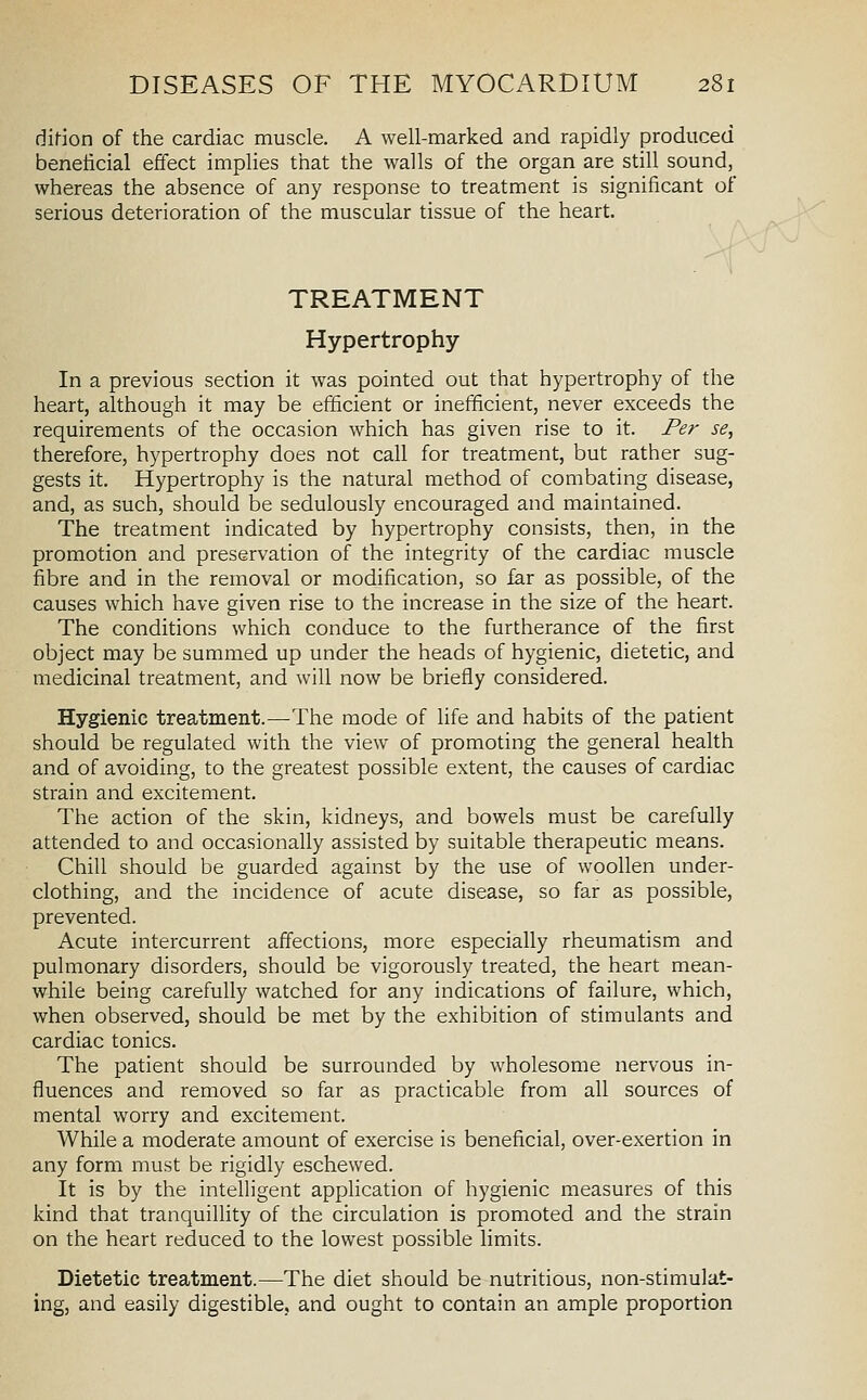 di(ion of the cardiac muscle. A well-marked and rapidly produced beneficial effect implies that the walls of the organ are still sound, whereas the absence of any response to treatment is significant of serious deterioration of the muscular tissue of the heart. TREATMENT Hypertrophy In a previous section it was pointed out that hypertrophy of the heart, although it may be efficient or inefficient, never exceeds the requirements of the occasion which has given rise to it. Per se, therefore, hypertrophy does not call for treatment, but rather sug- gests it. Hypertrophy is the natural method of combating disease, and, as such, should be sedulously encouraged and maintained. The treatment indicated by hypertrophy consists, then, in the promotion and preservation of the integrity of the cardiac muscle fibre and in the removal or modification, so far as possible, of the causes which have given rise to the increase in the size of the heart. The conditions which conduce to the furtherance of the first object may be summed up under the heads of hygienic, dietetic, and medicinal treatment, and will now be briefly considered. Hygienic treatment.—The mode of life and habits of the patient should be regulated with the view of promoting the general health and of avoiding, to the greatest possible extent, the causes of cardiac strain and excitement. The action of the skin, kidneys, and bowels must be carefully attended to and occasionally assisted by suitable therapeutic means. Chill should be guarded against by the use of woollen under- clothing, and the incidence of acute disease, so far as possible, prevented. Acute intercurrent affections, more especially rheumatism and pulmonary disorders, should be vigorously treated, the heart mean- while being carefully watched for any indications of failure, which, when observed, should be met by the exhibition of stimulants and cardiac tonics. The patient should be surrounded by wholesome nervous in- fluences and removed so far as practicable from all sources of mental worry and excitement. While a moderate amount of exercise is beneficial, over-exertion in any form must be rigidly eschewed. It is by the intelligent application of hygienic measures of this kind that tranquillity of the circulation is promoted and the strain on the heart reduced to the lowest possible limits. Dietetic treatment.—The diet should be nutritious, non-stimulat- ing, and easily digestible, and ought to contain an ample proportion
