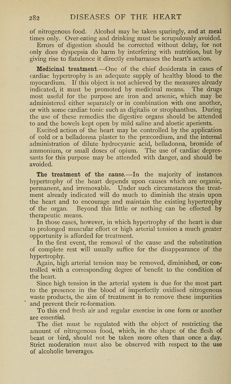 of nitrogenous food. Alcohol may be taken sparingly, and at meal times only. Over-eating and drinking must be scrupulously avoided. Errors of digestion should be corrected without delay, for not only does dyspepsia do harm by interfering with nutrition, but by giving rise to flatulence it directly embarrasses the heart's action. Medicinal treatment.—One of the chief desiderata in cases of cardiac hypertrophy is an adequate supply of healthy blood to the myocardium. If this object is not achieved by the measures already indicated, it must be promoted by medicinal means. The drugs most useful for the purpose are iron and arsenic, which may be administered either separately or in combination with one another, or with some cardiac tonic such as digitalis or strophanthus. During the use of these remedies the digestive organs should be attended to and the bowels kept open by mild saline and aloetic aperients. Excited action of the heart may be controlled by the appHcation of cold or a belladonna plaster to the prsecordium, and the internal administration of dilute hydrocyanic acid, belladonna, bromide of ammonium, or small doses of opium. The use of cardiac depres- sants for this purpose may be attended with danger, and should be avoided. The treatment of the cause.—In the majority of instances, hypertrophy of the heart depends upon causes which are organic, permanent, and irremovable. Under such circumstances the treat- ment already indicated will do much to diminish the strain upon the heart and to encourage and maintain the existing hypertrophy of the organ. Beyond this little or nothing can be effected by therapeutic means. In those cases, however, in which hypertrophy of the heart is due to prolonged muscular effort or high arterial tension a much greater opportunity is afforded for treatment. In the first event, the removal of the cause and the substitution of complete rest will usually suffice for the disappearance of the hypertrophy. Again, high arterial tension may be removed, diminished, or con- trolled with a corresponding degree of benefit to the condition of the heart. Since high tension in the arterial system is due for the most part to the presence in the blood of imperfectly oxidised nitrogenous waste products, the aim of treatment is to remove these impurities and prevent their re-formation. To this end fresh air and regular exercise in one form or another are essential. The diet must be regulated with the object of restricting the amount of nitrogenous food, which, in the shape of the flesh of beast or bird, should not be taken more often than once a day. Strict moderation must also be observed with respect to the use of alcoholic beverages.