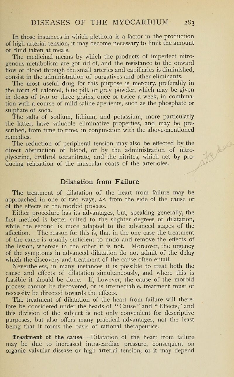 In those instances in which plethora is a factor in the production of high arterial tension, it may become necessary to limit the amount of fluid taken at meals. The medicinal means by which the products of imperfect nitro- genous metabolism are got rid of, and the resistance to the onward flow of blood through the small arteries and capillaries is diminished, consist in the administration of purgatives and other eliminants. The most useful drug for this purpose is mercury, preferably in the form of calomel, blue pill, or grey powder, which may be given in doses of two or three grains, once or twice a week, in combina- tion with a course of mild saline aperients, such as the phosphate or sulphate of soda. The salts of sodium, lithium, and potassium, more particularly the latter, have valuable eliminative properties, and may be pre- scribed, from time to time, in conjunction with the above-mentioned remedies. The reduction of peripheral tension may also be effected by the direct abstraction of blood, or by the administration of nitro- glycerine, erythrol tetranitrate, and the nitrites, which act by pro- ducing relaxation of the muscular coats of the arterioles. Dilatation from Failure The treatment of dilatation of the heart from failure may be approached in one of two ways, i.e. from the side of the cause or of the effects of the morbid process. Either procedure has its advantages, but, speaking generally, the first method is better suited to the slighter degrees of dilatation, while the second is more adapted to the advanced stages of the affection. The reason for this is, that in the one case the treatment of the cause is usually sufficient to undo and remove the effects of the lesion, whereas in the other it is not. Moreover, the urgency of the symptoms in advanced dilatation do not admit of the delay which the discovery and treatment of the cause often entail. Nevertheless, in many instances it is possible to treat both the cause and effects of dilatation simultaneously, and where this is feasible it should be done. If, however, the cause of the morbid process cannot be discovered, or is irremediable, treatment must of necessity be directed towards the effects. The treatment of dilatation of the heart from failure will there- fore be considered under the heads of  Cause  and  Effects, and this division of the subject is not only convenient for descriptive purposes, but also offers many practical advantages, not the least being that it forms the basis of rational therapeutics. Treatment of the cause.—Dilatation of the heart from failure may be due to increased intra-cardiac pressure, consequent on organic valvular disease or high arterial tension, or it may depend