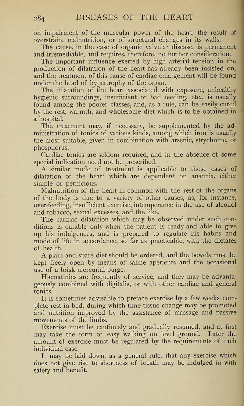 on impairment of the muscular power of the heart, the result of overstrain, malnutrition, or of structural changes in its walls. The cause, in the case of organic valvular disease, is permanent and irremediable, and requires, therefore, no further consideration. The important influence exerted by high arterial tension in the production of dilatation of the heart has already been insisted on, and the treatment of this cause of cardiac enlargement will be found under the head of hypertrophy of the organ. The dilatation of the heart associated with exposure, unhealthy hygienic surroundings, insufficient or bad feeding, etc., is usually found among the poorer classes, and, as a rule, can be easily cured by the rest, warmth, and wholesome diet which is to be obtained in a hospital. The treatment may, if necessary, be supplemented by the ad- ministration of tonics of various kinds, among which iron is usually the most suitable, given in combination with arsenic, strychnine, or phosphorus. Cardiac tonics are seldom required, and in the absence of some special indication need not be prescribed. A similar mode of treatment is applicable to those cases of dilatation of the heart which are dependent on anaemia, either simple or pernicious. Malnutrition of the heart in common with the rest of the organs of the body is due to a variety of other causes, as, for instance, over-feeding, insufficient exercise, intemperance in the use of alcohol and tobacco, sexual excesses, and the like. The cardiac dilatation which may be observed under such con- ditions is curable only when the patient is ready and able to give up his indulgences, and is prepared to regulate his habits and mode of life in accordance, so far as practicable, with the dictates of health. A plain and spare diet should be ordered, and the bowels must be kept freely open by means of saline aperients and the occasional use of a brisk mercurial purge. Hsematinics are frequently of service, and they may be advanta- geously combined with digitalis, or with other cardiac and general tonics. It is sometimes advisable to preface exercise by a few weeks com- plete rest in bed, during which time tissue change may be promoted and nutrition improved by the assistance of massage and passive movements of the limbs. Exercise must be cautiously and gradually resumed, and at first may take the form of easy walking on level ground. Later the amount of exercise must be regulated by the requirements of each individual case. It may be laid down, as a general rule, that any exercise which does not give rise to shortness of breath may be indulged in with safety and benefit.