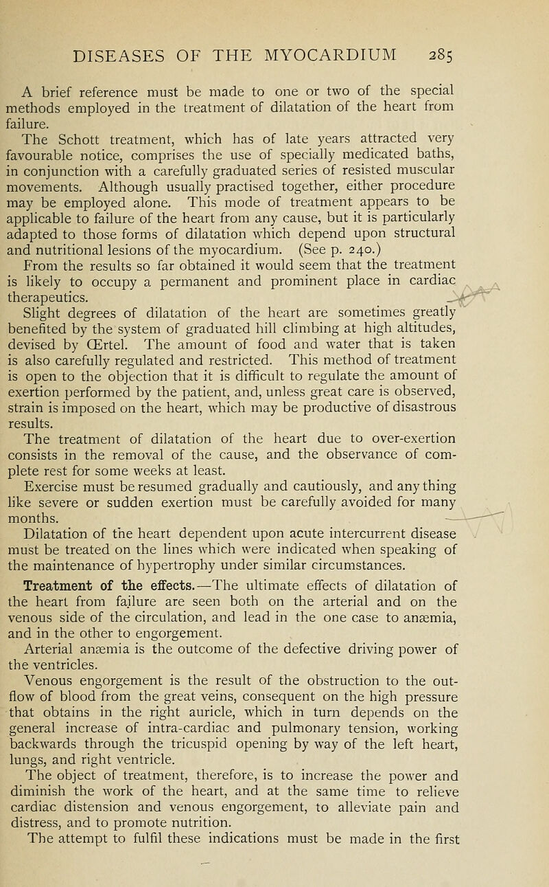 A brief reference must be made to one or two of the special methods employed in the treatment of dilatation of the heart from failure. The Schott treatment, which has of late years attracted very favourable notice, comprises the use of specially medicated baths, in conjunction with a carefully graduated series of resisted muscular movements. Although usually practised together, either procedure may be employed alone. This mode of treatment appears to be applicable to failure of the heart from any cause, but it is particularly adapted to those forms of dilatation which depend upon structural and nutritional lesions of the myocardium. (See p. 240.) From the results so far obtained it would seem that the treatment is likely to occupy a permanent and prominent place in cardiac therapeutics. Slight degrees of dilatation of the heart are sometimes greatly benefited by the system of graduated hill climbing at high altitudes, devised by CErtel. The amount of food and water that is taken is also carefully regulated and restricted. This method of treatment is open to the objection that it is difficult to regulate the amount of exertion performed by the patient, and, unless great care is observed, strain is imposed on the heart, which may be productive of disastrous results. The treatment of dilatation of the heart due to over-exertion consists in the removal of the cause, and the observance of com- plete rest for some weeks at least. Exercise must be resumed gradually and cautiously, and any thing like severe or sudden exertion must be carefully avoided for many months. ■— Dilatation of the heart dependent upon acute intercurrent disease must be treated on the lines which were indicated when speaking of the maintenance of hypertrophy under similar circumstances. Treatment of the effects.—The ultimate effects of dilatation of the heart from failure are seen both on the arterial and on the venous side of the circulation, and lead in the one case to anaemia, and in the other to engorgement. Arterial anaemia is the outcome of the defective driving power of the ventricles. Venous engorgement is the result of the obstruction to the out- flow of blood from the great veins, consequent on the high pressure that obtains in the right auricle, which in turn depends on the general increase of intra-cardiac and pulmonary tension, working backwards through the tricuspid opening by way of the left heart, lungs, and right ventricle. The object of treatment, therefore, is to increase the power and diminish the work of the heart, and at the same time to relieve cardiac distension and venous engorgement, to alleviate pain and distress, and to promote nutrition. The attempt to fulfil these indications must be made in the first