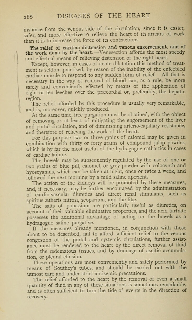 instance from the venous side of the circulation, since it is easier, safer, and more effective to reUeve the heart of its arrears of work than it is to increase the force of its contractions. The relief of cardiac distension and venous engorgement, and of tlie work done by the heart.—Venesection affords the most speedy and effectual means of reUeving distension of the right heart. Except, however, in cases of acute dilatation this method of treat- ment is seldom practised, by reason of the inability of the enfeebled cardiac muscle to respond to any sudden form of rehef. All that is necessary in the way of removal of blood can, as a rule, be more safely and conveniently effected by means of the appHcation of eight or ten leeches over the prsecordial or, preferably, the hepatic region. The relief afforded by this procedure is usually very remarkable, and is, moreover, quickly produced. At the same time, free purgation must be obtained, with the object of removing or, at least, of mitigating the engorgement of the liver and portal circulation, and of diminishing arterio-capillary resistance, and therefore of relie\-ing the work of the heart. For this purpose two or three grains of calomel may be given in combination with thirtj' or forty grains of compound jalap powder, which is by far the most useful of the hydragogue cathartics in cases of cardiac failure. The bowels may be subsequently regulated by the use of one or two grains of blue pill, calomel, or grey powder with colocynth and hyoscyamus, which can be taken at night, once or twice a week, and followed the next morning by a mild saline aperient. The action of the kidneys will be promoted by these measures, and, if necessary, may be further encouraged by the administration of cardio-vascular diuretics and direct renal stimulants, such as spiritus stheris nitrosi, scoparium, and the Hke. The salts of potassium are particularly useful as diuretics, on account of their valuable eliminative properties, and the acid tartrate possesses the additional advantage of acting on the bowels as a hydragogue saline purgative. If the measures already mentioned, in conjunction with those about to be described, fail to afford sufficient relief to the venous congestion of the portal and systemic circulations, further assist- ance must be rendered to the heart by the direct removal of fluid from the oedematous tissues, and by drainage of ascitic accumula- tion, or pleural effusion. These operations are most conveniently and safely performed by means of Southey's tubes, and should be carried out with the utmost care and under strict antiseptic precautions. The relief afforded to the heart by the removal of even a small quantity of fluid in any of these situations is sometimes remarkable, and is often sufficient to turn the tide of events in the direction of recovery.