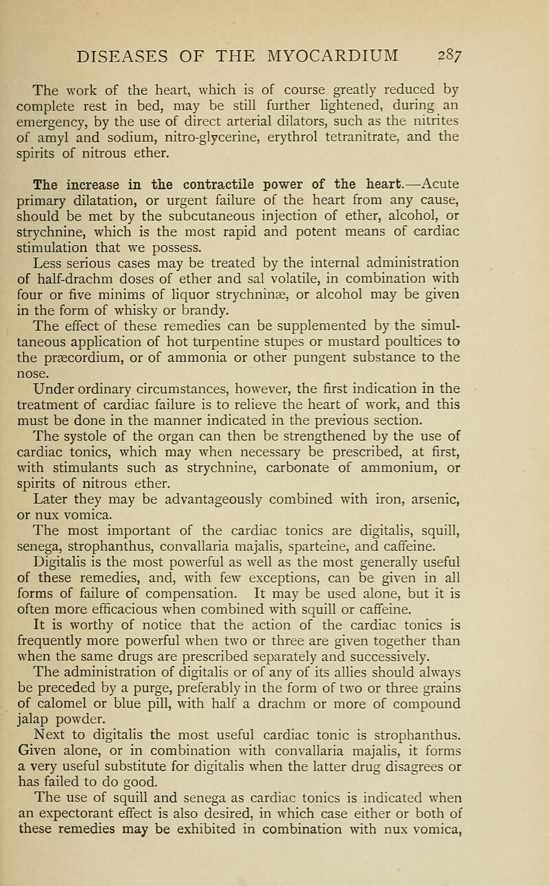 The work of the heart, which is of course greatly reduced by complete rest in bed, may be still further Hghtened, during an emergency, by the use of direct arterial dilators, such as the nitrites of amyl and sodium, nitro-glycerine, erythrol tetranitrate, and the spirits of nitrous ether. Tlie increase in tlie contractile power of the heart.—Acute primary dilatation, or urgent failure of the heart from any cause, should be met by the subcutaneous injection of ether, alcohol, or strychnine, which is the most rapid and potent means of cardiac stimulation that we possess. Less serious cases may be treated by the internal administration of half-drachm doses of ether and sal volatile, in combination with four or five minims of liquor strychninse, or alcohol may be given in the form of whisky or brandy. The effect of these remedies can be supplemented by the simul- taneous application of hot turpentine stupes or mustard poultices to the praecordium, or of ammonia or other pungent substance to the nose. Under ordinary circumstances, however, the first indication in the treatment of cardiac failure is to relieve the heart of work, and this must be done in the manner indicated in the previous section. The systole of the organ can then be strengthened by the use of cardiac tonics, which may when necessary be prescribed, at first, with stimulants such as strychnine, carbonate of ammonium, or spirits of nitrous ether. Later they may be advantageously combined with iron, arsenic, or nux vomica. The most important of the cardiac tonics are digitalis, squill, senega, strophanthus, convallaria majalis, sparteine, and caffeine. Digitalis is the most powerful as well as the most generally useful of these remedies, and, with few exceptions, can be given in all forms of failure of compensation. It may be used alone, but it is often more efficacious when combined with squill or caffeine. It is worthy of notice that the action of the cardiac tonics is frequently more powerful when two or three are given together than when the same drugs are prescribed separately and successively. The administration of digitalis or of any of its allies should always be preceded by a purge, preferably in the form of two or three grains of calomel or blue pill, with half a drachm or more of compound jalap powder. Next to digitalis the most useful cardiac tonic is strophanthus. Given alone, or in combination with convallaria majalis, it forms a very useful substitute for digitalis when the latter drug disagrees or has failed to do good. The use of squill and senega as cardiac tonics is indicated when an expectorant effect is also desired, in which case either or both of these remedies may be exhibited in combination with nux vomica,