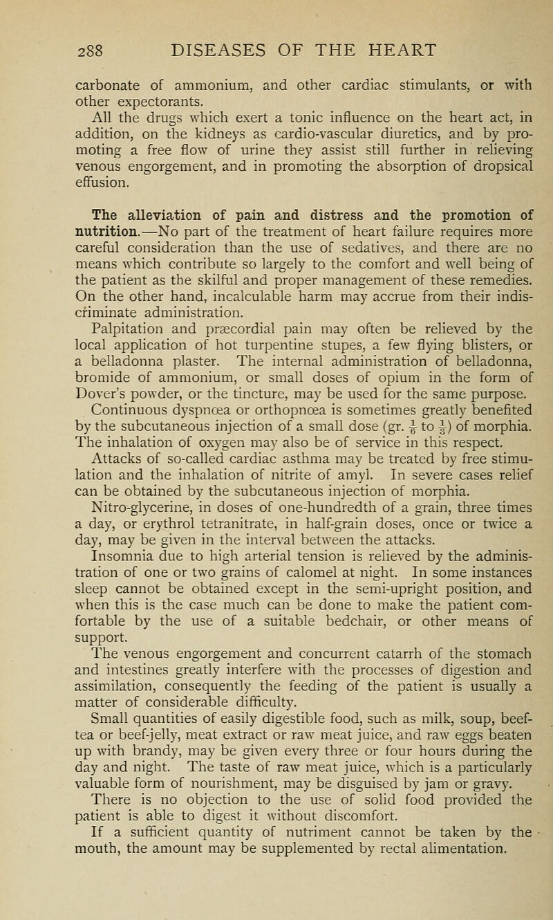carbonate of ammonium, and other cardiac stimulants, or with other expectorants. All the drugs which exert a tonic influence on the heart act, in addition, on the kidneys as cardio-vascular diuretics, and by pro- moting a free flow of urine they assist still further in relieving venous engorgement, and in promoting the absorption of dropsical effusion. The alleviation of pain and distress and the promotion of nutrition.—No part of the treatment of heart failure requires more careful consideration than the use of sedatives, and there are no means which contribute so largely to the comfort and well being of the patient as the skilful and proper management of these remedies. On the other hand, incalculable harm may accrue from their indis- criminate administration. Palpitation and prsecordial pain may often be relieved by the local application of hot turpentine stupes, a few flying blisters, or a belladonna plaster. The internal administration of belladonna, bromide of ammonium, or small doses of opium in the form of Dover's powder, or the tincture, may be used for the same purpose. Continuous dyspnoea or orthopncea is sometimes greatly benefited by the subcutaneous injection of a small dose (gr. -„- to i) of morphia. The inhalation of oxygen may also be of service in this respect. Attacks of so-called cardiac asthma may be treated by free stimu- lation and the inhalation of nitrite of amyl. In severe cases relief can be obtained by the subcutaneous injection of morphia. Nitro-glycerine, in doses of one-hundredth of a grain, three times a day, or erythrol tetranitrate, in half-grain doses, once or twice a day, may be given in the interval between the attacks. Insomnia due to high arterial tension is relieved by the adminis- tration of one or two grains of calomel at night. In some instances sleep cannot be obtained except in the semi-upright position, and when this is the case much can be done to make the patient com- fortable by the use of a suitable bedchair, or other means of support. The venous engorgement and concurrent catarrh of the stomach and intestines greatly interfere with the processes of digestion and assimilation, consequently the feeding of the patient is usually a matter of considerable difficult}'. Small quantities of easily digestible food, such as milk, soup, beef- tea or beef-jelly, meat extract or raw meat juice, and raw eggs beaten up with brandy, may be given every three or four hours during the day and night. The taste of raw meat juice, which is a particularly valuable form of nourishment, may be disguised by jam or gravy. There is no objection to the use of solid food provided the patient is able to digest it without discomfort. If a sufficient quantity of nutriment cannot be taken by the - mouth, the amount may be supplemented by rectal alimentation.