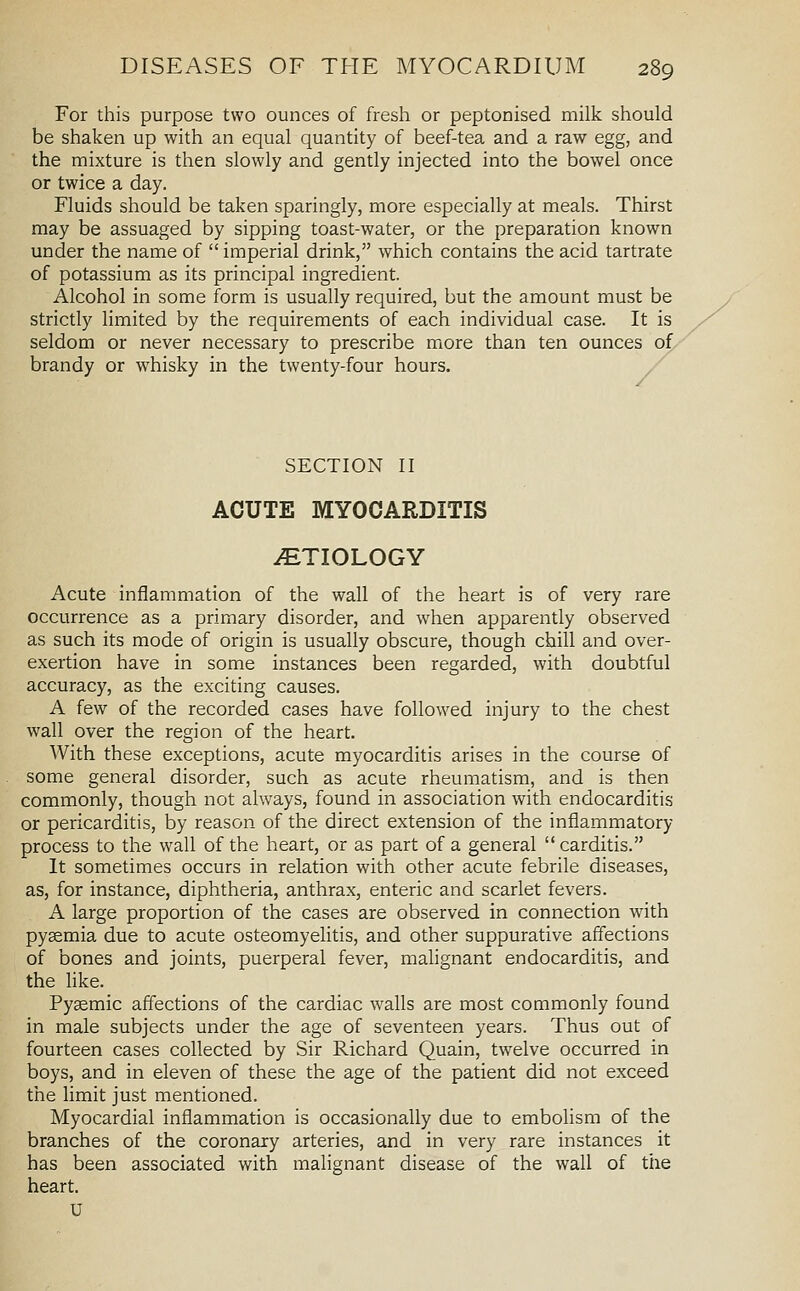 For this purpose two ounces of fresh or peptonised milk should be shaken up with an equal quantity of beef-tea and a raw egg, and the mixture is then slowly and gently injected into the bowel once or twice a day. Fluids should be taken sparingly, more especially at meals. Thirst may be assuaged by sipping toast-water, or the preparation known under the name of imperial drink, which contains the acid tartrate of potassium as its principal ingredient. Alcohol in some form is usually required, but the amount must be strictly limited by the requirements of each individual case. It is seldom or never necessary to prescribe more than ten ounces of/ brandy or whisky in the twenty-four hours. SECTION II ACUTE MYOCARDITIS iETIOLOGY Acute inflammation of the wall of the heart is of very rare occurrence as a primary disorder, and when apparently observed as such its mode of origin is usually obscure, though chill and over- exertion have in some instances been regarded, with doubtful accuracy, as the exciting causes. A few of the recorded cases have followed injury to the chest wall over the region of the heart. With these exceptions, acute myocarditis arises in the course of some general disorder, such as acute rheumatism, and is then commonly, though not always, found in association with endocarditis or pericarditis, by reason of the direct extension of the inflammatory process to the wall of the heart, or as part of a general carditis. It sometimes occurs in relation with other acute febrile diseases, as, for instance, diphtheria, anthrax, enteric and scarlet fevers. A large proportion of the cases are observed in connection with pyaemia due to acute osteomyelitis, and other suppurative affections of bones and joints, puerperal fever, malignant endocarditis, and the like. Pyemic affections of the cardiac walls are most commonly found in male subjects under the age of seventeen years. Thus out of fourteen cases collected by Sir Richard Quain, twelve occurred in boys, and in eleven of these the age of the patient did not exceed the limit just mentioned. Myocardial inflammation is occasionally due to embolism of the branches of the coronary arteries, and in very rare instances it has been associated with malignant disease of the wall of tiie heart.