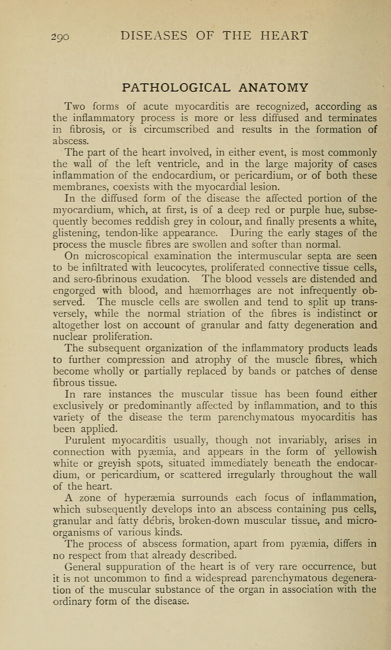 PATHOLOGICAL ANATOMY Two forms of acute myocarditis are recognized, according as the inflammatory process is more or less diffused and terminates in fibrosis, or is circumscribed and results in the formation of abscess. The part of the heart involved, in either event, is most commonly the wall of the left ventricle, and in the large majority of cases inflammation of the endocardium, or pericardium, or of both these membranes, coexists with the myocardial lesion. In the diffused form of the disease the affected portion of the myocardium, which, at first, is of a deep red or purple hue, subse- quently becomes reddish grey in colour, and finally presents a white, glistening, tendon-like appearance. During the early stages of the process the muscle fibres are swollen and softer than normal. On microscopical examination the intermuscular septa are seen to be infiltrated with leucocytes, proliferated connective tissue cells, and sero-fibrinous exudation. The blood vessels are distended and engorged with blood, and heemorrhages are not infrequently ob- served. The muscle cells are swollen and tend to split up trans- versely, while the normal striation of the fibres is indistinct or altogether lost on account of granular and fatty degeneration and nuclear proliferation. The subsequent organization of the inflammatory products leads to further compression and atrophy of the muscle fibres, which become wholly or partially replaced by bands or patches of dense fibrous tissue. In rare instances the muscular tissue has been found either exclusively or predominantly affected by inflammation, and to this variety of the disease the term parenchymatous myocarditis has been applied. Purulent myocarditis usually, though not invariably, arises in connection with pyaemia, and appears in the form of yellowish white or greyish spots, situated immediately beneath the endocar- dium, or pericardium, or scattered irregularly throughout the wall of the heart. A zone of hypersemia surrounds each focus of inflammation, which subsequently develops into an abscess containing pus cells, granular and fatty de'bris, broken-down muscular tissue, and micro- organisms of various kinds. The process of abscess formation, apart from pyaemia, differs in no respect from that already described. General suppuration of the heart is of very rare occurrence, but it is not uncommon to find a widespread parenchymatous degenera- tion of the muscular substance of the organ in association with the ordinary form of the disease.