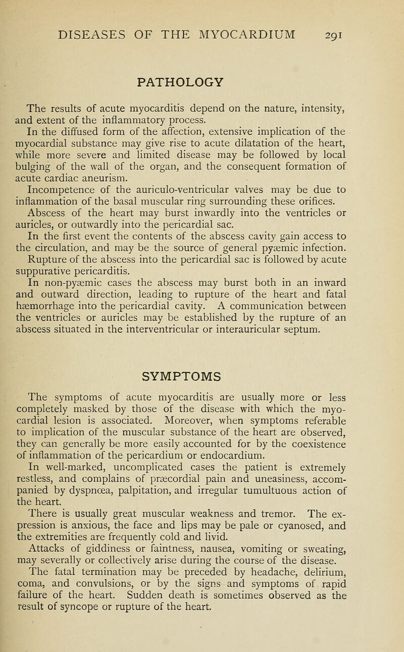 PATHOLOGY The results of acute myocarditis depend on the nature, intensity, and extent of the inflammatory process. In the diffused form of the affection, extensive implication of the myocardial substance may give rise to acute dilatation of the heart, while more severe and limited disease may be followed by local bulging of the wall of the organ, and the consequent formation of acute cardiac aneurism. Incompetence of the auriculo-ventricular valves may be due to inflammation of the basal muscular ring surrounding these orifices. Abscess of the heart may burst inwardly into the ventricles or auricles, or outwardly into the pericardial sac. In the first event the contents of the abscess cavity gain access to the circulation, and may be the source of general pysemic infection. Rupture of the abscess into the pericardial sac is followed by acute suppurative pericarditis. In non-pysemic cases the abscess may burst both in an inward and outward direction, leading to rupture of the heart and fatal haemorrhage into the pericardial cavity. A communication between the ventricles or auricles may be established by the rupture of an abscess situated in the interventricular or interauricular septum. SYMPTOMS The symptoms of acute myocarditis are usually more or less completely masked by those of the disease with which the myo- cardial lesion is associated. Moreover, when symptoms referable to implication of the muscular substance of the heart are observed, they can generally be more easily accounted for by the coexistence of inflammation of the pericardium or endocardium. In well-marked, uncomplicated cases the patient is extremely restless, and complains of prsecordial pain and uneasiness, accom- panied by dyspnoea, palpitation, and irregular tumultuous action of the heart. There is usually great muscular weakness and tremor. The ex- pression is anxious, the face and lips may be pale or cyanosed, and the extremities are frequently cold and livid. Attacks of giddiness or faintness, nausea, vomiting or sweating, may severally or collectively arise during the course of the disease. The fatal termination may be preceded by headache, delirium, coma, and convulsions, or by the signs and symptoms of rapid failure of the heart. Sudden death is sometimes observed as the result of syncope or rupture of the heart.