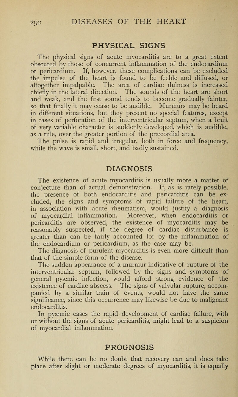 PHYSICAL SIGNS The physical signs of acute myocarditis are to a great extent obscured by those of concurrent inflammation of the endocardium or pericardium. If, however, these complications can be excluded the impulse of the heart is found to be feeble and diffused, or altogether impalpable. The area of cardiac dulness is increased chiefly in the lateral direction. The sounds of the heart are short and weak, and the first sound tends to become gradually fainter, so that finally it may cease to be audible. Murmurs may be heard in different situations, but they present no special features, except in cases of perforation of the interventricular septum, when a bruit of very variable character is suddenly developed, which is audible, as a rule, over the greater portion of the pr^ecordial area. The pulse is rapid and irregular, both in force and frequency, while the wave is small, short, and badly sustained. DIAGNOSIS The existence of acute myocarditis is usually more a matter of conjecture than of actual demonstration. If, as is rarely possible, the presence of both endocarditis and pericarditis can be ex- cluded, the signs and symptoms of rapid failure of the heart, in association with acute rheumatism, would justify a diagnosis of myocardial inflammation. Moreover, when endocarditis or pericarditis are observed, the existence of myocarditis may be reasonably suspected, if the degree of cardiac disturbance is greater than can be fairly accounted for by the inflammation of the endocardium or pericardium, as the case may be. The diagnosis of purulent myocarditis is even more difficult than that of the simple form of the disease. The sudden appearance of a murmur indicative of rupture of the interventricular septum, followed by the signs and symptoms of general pygemic infection, would afford strong evidence of the existence of cardiac abscess. The signs of valvular rupture, accom- panied by a similar train of events, would not have the same significance, since this occurrence may likewise be due to malignant endocarditis. In pysemic cases the rapid development of cardiac failure, with or without the signs of acute pericarditis, might lead to a suspicion of myocardial inflammation. PROGNOSIS While there can be no doubt that recovery can and does take place after slight or moderate degrees of myocarditis, it is equally