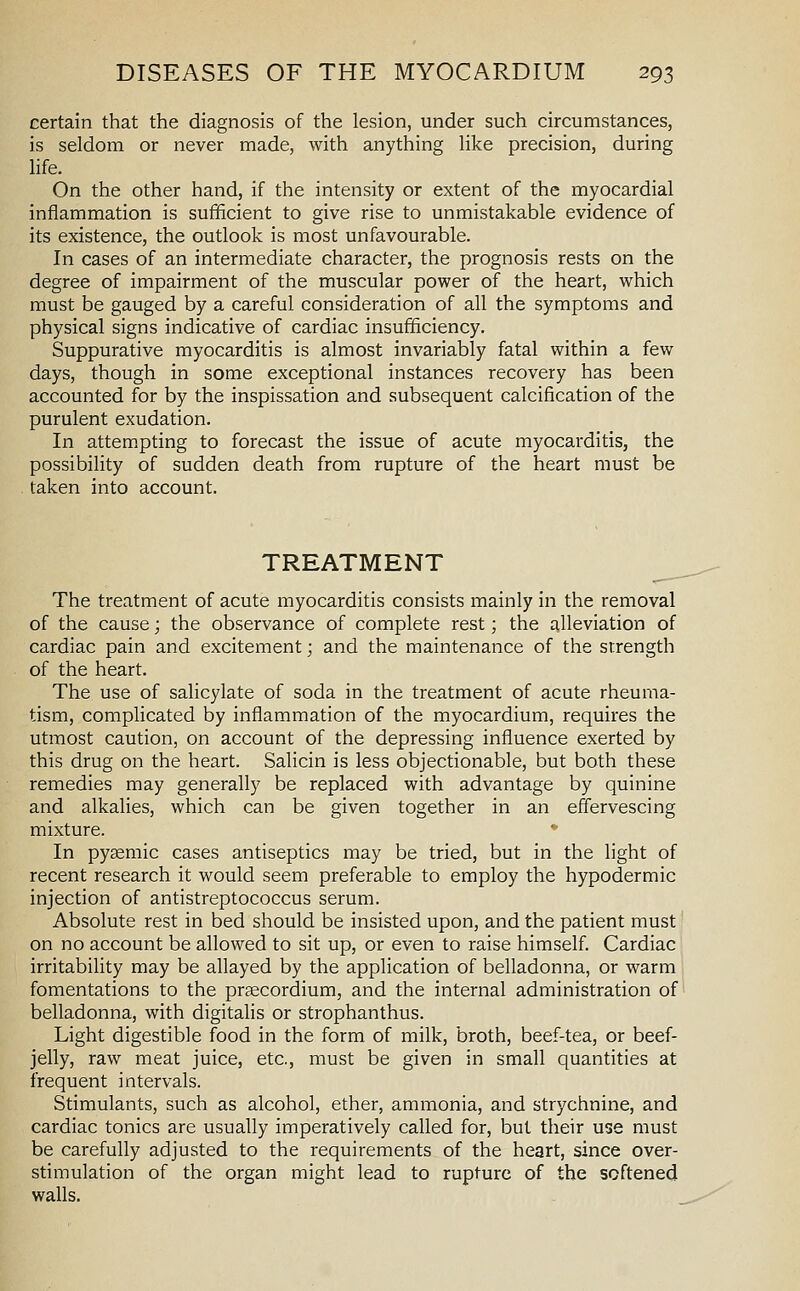 certain that the diagnosis of the lesion, under such circumstances, is seldom or never made, with anything like precision, during life. On the other hand, if the intensity or extent of the myocardial inflammation is sufificient to give rise to unmistakable evidence of its existence, the outlook is most unfavourable. In cases of an intermediate character, the prognosis rests on the degree of impairment of the muscular power of the heart, which must be gauged by a careful consideration of all the symptoms and physical signs indicative of cardiac insufficiency. Suppurative myocarditis is almost invariably fatal within a few days, though in some exceptional instances recovery has been accounted for by the inspissation and subsequent calcification of the purulent exudation. In attem.pting to forecast the issue of acute myocarditis, the possibility of sudden death from rupture of the heart must be taken into account. TREATMENT The treatment of acute myocarditis consists mainly in the removal of the cause; the observance of complete rest; the alleviation of cardiac pain and excitement; and the maintenance of the strength of the heart. The use of salicylate of soda in the treatment of acute rheuma- tism, complicated by inflammation of the myocardium, requires the utmost caution, on account of the depressing influence exerted by this drug on the heart. Salicin is less objectionable, but both these remedies may generally be replaced with advantage by quinine and alkalies, which can be given together in an effervescing mixture. In pysemic cases antiseptics may be tried, but in the light of recent research it would seem preferable to employ the hypodermic injection of antistreptococcus serum. Absolute rest in bed should be insisted upon, and the patient must on no account be allowed to sit up, or even to raise himself. Cardiac irritability may be allayed by the application of belladonna, or warm fomentations to the praecordium, and the internal administration of belladonna, with digitalis or strophanthus. Light digestible food in the form of milk, broth, beef-tea, or beef- jelly, raw meat juice, etc., must be given in small quantities at frequent intervals. Stimulants, such as alcohol, ether, ammonia, and strychnine, and cardiac tonics are usually imperatively called for, but their use must be carefully adjusted to the requirements of the heart, since over- stimulation of the organ might lead to rupture of the softened walls.