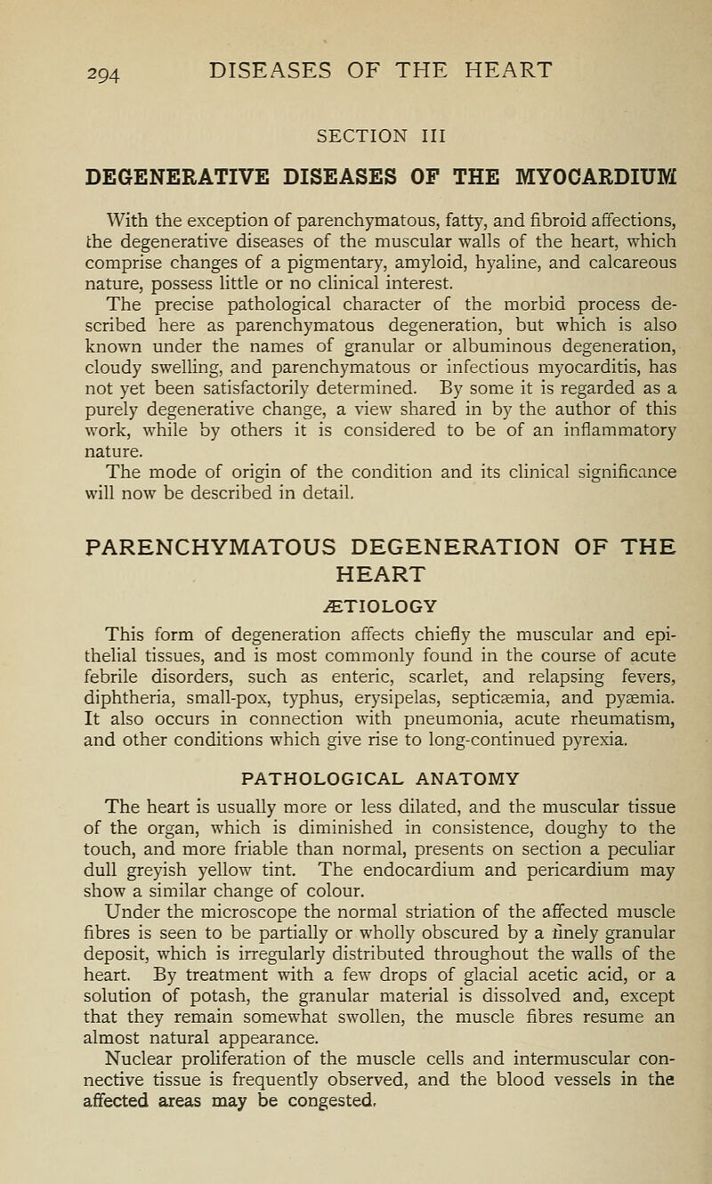 SECTION III DEGENERATIVE DISEASES OF THE MYOCARDIUM With the exception of parenchymatous, fatty, and fibroid affections, the degenerative diseases of the muscular walls of the heart, which comprise changes of a pigmentary, amyloid, hyaline, and calcareous nature, possess little or no clinical interest. The precise pathological character of the morbid process de- scribed here as parenchymatous degeneration, but which is also known under the names of granular or albuminous degeneration, cloudy swelling, and parenchymatous or infectious myocarditis, has not yet been satisfactorily determined. By some it is regarded as a purely degenerative change, a view shared in by the author of this work, while by others it is considered to be of an inflammatory nature. The mode of origin of the condition and its clinical significance will now be described in detail, PARENCHYMATOUS DEGENERATION OF THE HEART AETIOLOGY This form of degeneration affects chiefly the muscular and epi- thehal tissues, and is most commonly found in the course of acute febrile disorders, such as enteric, scarlet, and relapsing fevers, diphtheria, small-pox, typhus, erysipelas, septicsemia, and pyaemia. It also occurs in connection with pneumonia, acute rheumatism, and other conditions which give rise to long-continued pyrexia. PATHOLOGICAL ANATOMY The heart is usually more or less dilated, and the muscular tissue of the organ, which is diminished in consistence, doughy to the touch, and more friable than normal, presents on section a pecuhar dull greyish yellow tint. The endocardium and pericardium may show a similar change of colour. Under the microscope the normal striation of the affected muscle fibres is seen to be partially or wholly obscured by a finely granular deposit, which is irregularly distributed throughout the walls of the heart. By treatment with a few drops of glacial acetic acid, or a solution of potash, the granular material is dissolved and, except that they remain somewhat swollen, the muscle fibres resume an almost natural appearance. Nuclear proliferation of the muscle cells and intermuscular con- nective tissue is frequently observed, and the blood vessels in the affected areas may be congested,