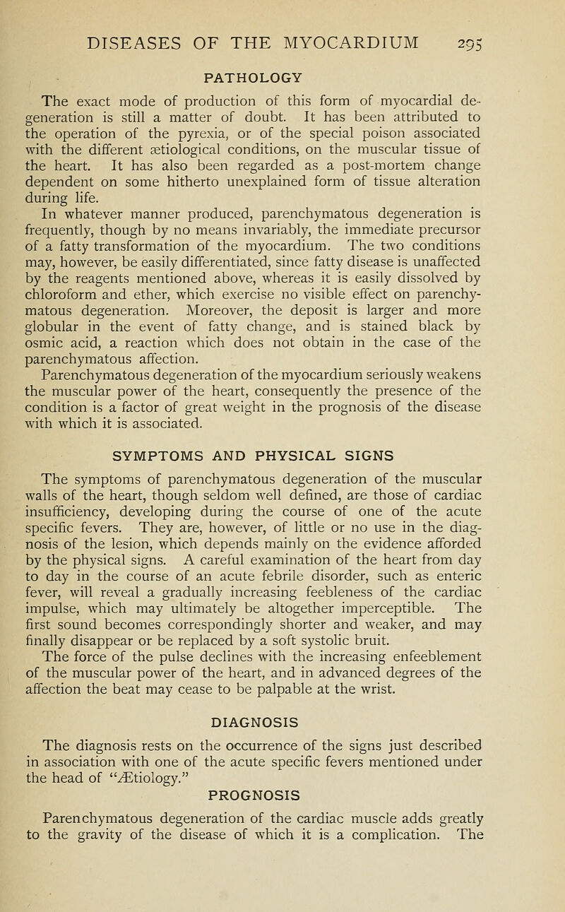 PATHOLOGY The exact mode of production of this form of myocardial de- generation is still a matter of doubt. It has been attributed to the operation of the pyrexia, or of the special poison associated with the different ^etiological conditions, on the muscular tissue of the heart. It has also been regarded as a post-mortem change dependent on some hitherto unexplained form of tissue alteration during life. In whatever manner produced, parenchymatous degeneration is frequently, though by no means invariably, the immediate precursor of a fatty transformation of the myocardium. The two conditions may, however, be easily differentiated, since fatty disease is unaffected by the reagents mentioned above, whereas it is easily dissolved by chloroform and ether, which exercise no visible effect on parenchy- matous degeneration. Moreover, the deposit is larger and more globular in the event of fatty change, and is stained black by osmic acid, a reaction which does not obtain in the case of the parenchymatous affection. Parenchymatous degeneration of the myocardium seriously weakens the muscular power of the heart, consequently the presence of the condition is a factor of great weight in the prognosis of the disease with which it is associated. SYMPTOMS AND PHYSICAL SIGNS The symptoms of parenchymatous degeneration of the muscular walls of the heart, though seldom well defined, are those of cardiac insufficiency, developing during the course of one of the acute specific fevers. They are, however, of little or no use in the diag- nosis of the lesion, which depends mainly on the evidence afforded by the physical signs. A careful examination of the heart from day to day in the course of an acute febrile disorder, such as enteric fever, will reveal a gradually increasing feebleness of the cardiac impulse, which may ultimately be altogether imperceptible. The first sound becomes correspondingly shorter and weaker, and may finally disappear or be replaced by a soft systolic bruit. The force of the pulse declines with the increasing enfeeblement of the muscular power of the heart, and in advanced degrees of the affection the beat may cease to be palpable at the wrist. DIAGNOSIS The diagnosis rests on the occurrence of the signs just described in association with one of the acute specific fevers mentioned under the head of Etiology. PROGNOSIS Parenchymatous degeneration of the cardiac muscle adds greatly to the gravity of the disease of which it is a complication. The