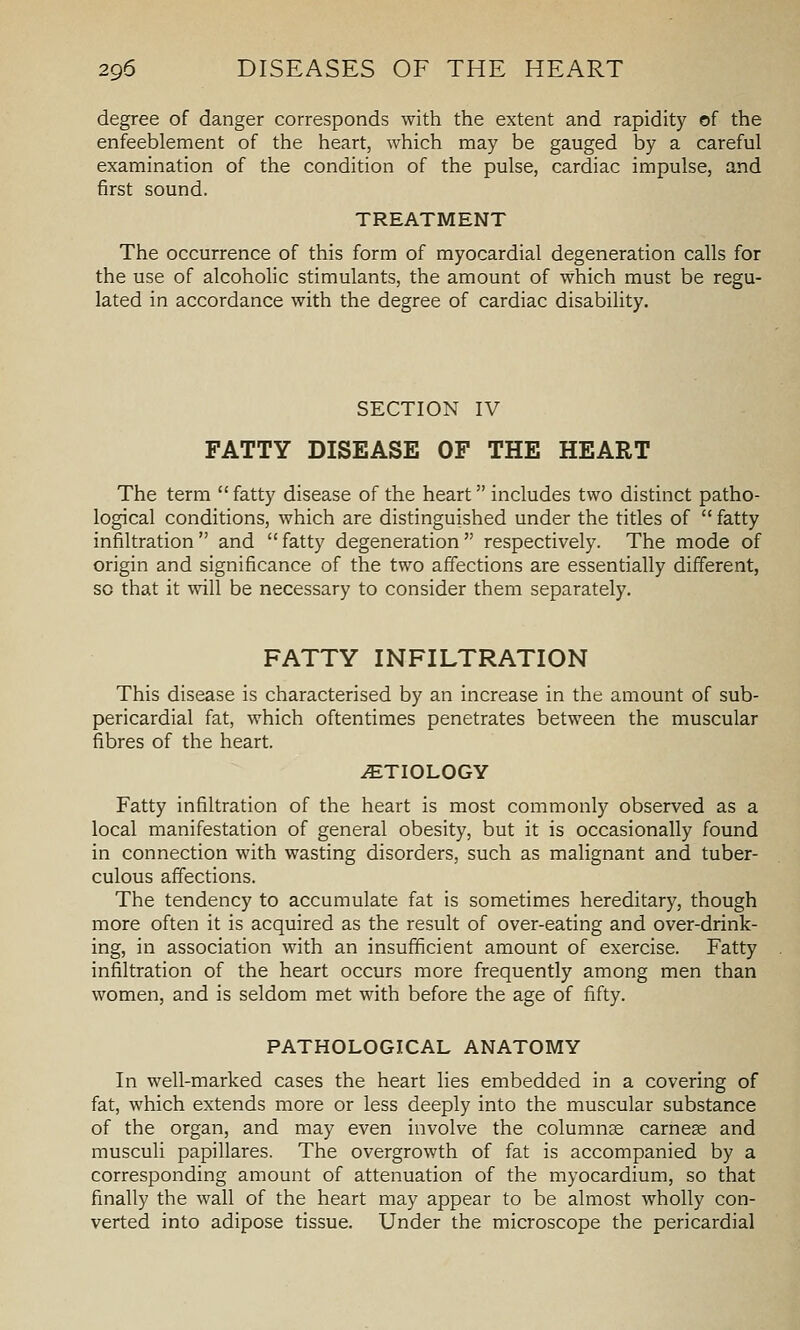 degree of danger corresponds with the extent and rapidity of the enfeeblement of the heart, which may be gauged by a careful examination of the condition of the pulse, cardiac impulse, and first sound. TREATMENT The occurrence of this form of myocardial degeneration calls for the use of alcohohc stimulants, the amount of which must be regu- lated in accordance with the degree of cardiac disability. SECTION IV FATTY DISEASE OF THE HEART The term fatty disease of the heart includes two distinct patho- logical conditions, which are distinguished under the titles of  fatty infiltration  and  fatty degeneration  respectively. The mode of origin and significance of the two affections are essentially different, so that it will be necessary to consider them separately. FATTY INFILTRATION This disease is characterised by an increase in the amount of sub- pericardial fat, which oftentimes penetrates between the muscular fibres of the heart. ETIOLOGY Fatty infiltration of the heart is most commonly observed as a local manifestation of general obesity, but it is occasionally found in connection with wasting disorders, such as malignant and tuber- culous affections. The tendency to accumulate fat is sometimes hereditary, though more often it is acquired as the result of over-eating and over-drink- ing, in association with an insufficient amount of exercise. Fatty infiltration of the heart occurs more frequently among men than women, and is seldom met with before the age of fifty. PATHOLOGICAL ANATOMY In well-marked cases the heart lies embedded in a covering of fat, which extends more or less deeply into the muscular substance of the organ, and may even involve the columnae carnese and musculi papillares. The overgrowth of fat is accompanied by a corresponding amount of attenuation of the myocardium, so that finally the wall of the heart may appear to be almost wholly con- verted into adipose tissue. Under the microscope the pericardial