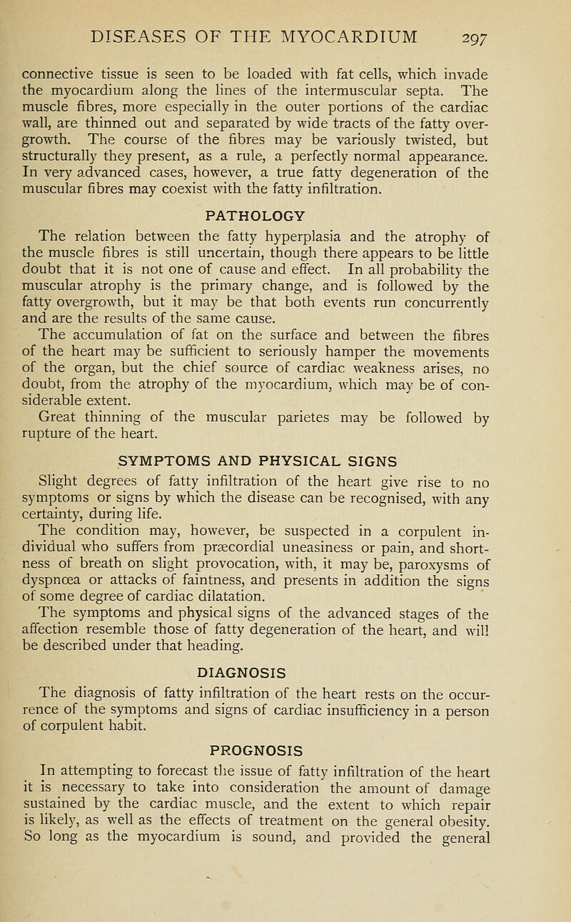 connective tissue is seen to be loaded with fat cells, which invade the myocardium along the lines of the intermuscular septa. The muscle fibres, more especially in the outer portions of the cardiac wall, are thinned out and separated by wide tracts of the fatty over- growth. The course of the fibres may be variously twisted, but structurally they present, as a rule, a perfectly normal appearance. In very advanced cases, however, a true fatty degeneration of the muscular fibres may coexist with the fatty infiltration. PATHOLOGY The relation between the fatty hyperplasia and the atrophy of the muscle fibres is still uncertain, though there appears to be little doubt that it is not one of cause and effect. In all probability the muscular atrophy is the primary change, and is followed by the fatty overgrowth, but it may be that both events run concurrently and are the results of the same cause. The accumulation of fat on the surface and between the fibres of the heart may be sufficient to seriously hamper the movements of the organ, but the chief source of cardiac weakness arises, no doubt, from the atrophy of the myocardium, which may be of con- siderable extent. Great thinning of the muscular parietes may be followed by rupture of the heart. SYMPTOMS AND PHYSICAL SIGNS Slight degrees of fatty infiltration of the heart give rise to no symptoms or signs by which the disease can be recognised, with any certainty, during life. The condition may, however, be suspected in a corpulent in- dividual who suffers from prsecordial uneasiness or pain, and short- ness of breath on slight provocation, with, it may be, paroxysms of dyspnoea or attacks of faintness, and presents in addition the signs of some degree of cardiac dilatation. The symptoms and physical signs of the advanced stages of the affection resemble those of fatty degeneration of the heart, and will be described under that heading. DIAGNOSIS The diagnosis of fatty infiltration of the heart rests on the occur- rence of the symptoms and signs of cardiac insufficiency in a person of corpulent habit. PROGNOSIS In attempting to forecast tlie issue of fatty infiltration of the heart it is necessary to take into consideration the amount of damage sustained by the cardiac muscle, and the extent to which repair is likely, as well as the effects of treatment on the general obesity. So long as the myocardium is sound, and provided the general