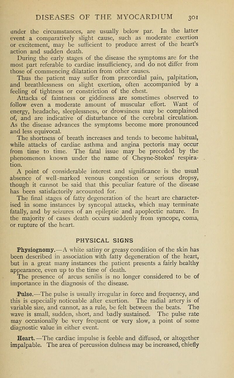 under the circumstances, are usually below par. In the latter event a comparatively slight cause, such as moderate exertion or excitement, may be sufficient to produce arrest of the heart's action and sudden death. During the early stages of the disease the symptoms are for the most part referable to cardiac insufficiency, and do not differ from those of commencing dilatation from other causes. Thus the patient may suffer from praecordial pain, palpitation, and breathlessness on slight exertion, often accompanied by a feeling of tightness or constriction of the chest. Attacks of faintness or giddiness are sometimes observed to follow even a moderate amount of muscular effort. Want of energy, headache, sleeplessness, or drowsiness may be complained of, and are indicative of disturbance of the cerebral circulation. As the disease advances the symptoms become more pronounced and less equivocal. The shortness of breath increases and tends to become habitual, while attacks of cardiac asthma and angina pectoris may occur from time to time. The fatal issue may be preceded by the phenomenon known under the name of Cheyne-Stokes' respira- tion. A point of considerable interest and significance is the usual absence of well-marked venous congestion or serious dropsy, though it cannot be said that this peculiar feature of the disease has been satisfactorily accounted for. The final stages of fatty degeneration of the heart are character- ised in some instances by syncopal attacks, which may terminate fatally, and by seizures of an epileptic and apoplectic nature. In the majority of cases death occurs suddenly from syncope, coma, or rupture of the heart. PHYSICAL SIGNS Physiognomy.—A white satiny or greasy condition of the skin has been described in association with fatty degeneration of the heart, but in a great many instances the patient presents a fairly healthy appearance, even up to the time of death. The presence of arcus senilis is no longer considered to be of importance in the diagnosis of the disease. Pulse.—The pulse is usually irregular in force and frequency, and this is especially noticeable after exertion. The radial artery is of variable size, and cannot, as a rule, be felt between the beats. The wave is small, sudden, short, and badly sustained. The pulse rate may occasionally be very frequent or very slow, a point of some diagnostic value in either event. Heart.—The cardiac impulse is feeble and diffused, or altogether impalpable. The area of percussion dulness may be increased, chiefly