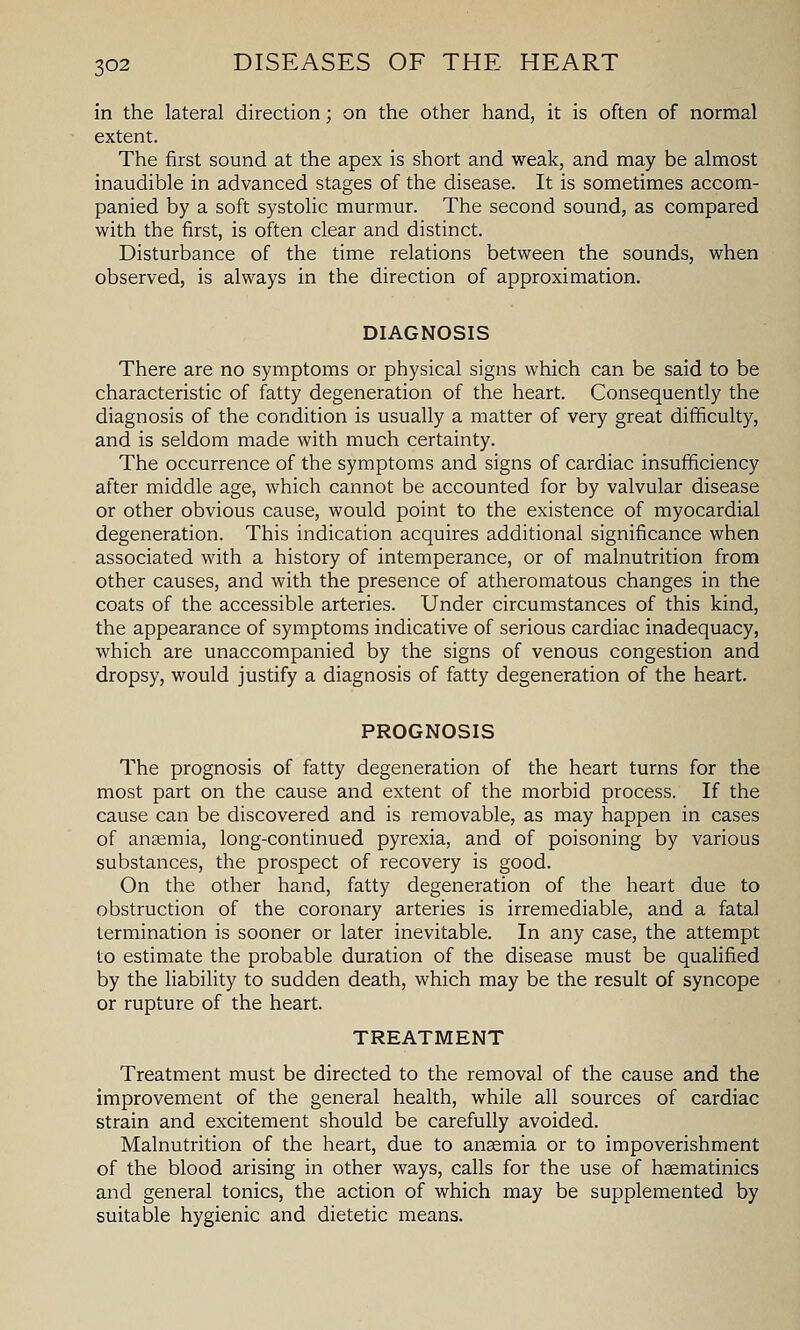 in the lateral direction; on the other hand, it is often of normal extent. The first sound at the apex is short and weak, and may be almost inaudible in advanced stages of the disease. It is sometimes accom- panied by a soft systolic murmur. The second sound, as compared with the first, is often clear and distinct. Disturbance of the time relations between the sounds, when observed, is always in the direction of approximation. DIAGNOSIS There are no symptoms or physical signs which can be said to be characteristic of fatty degeneration of the heart. Consequently the diagnosis of the condition is usually a matter of very great difficulty, and is seldom made with much certainty. The occurrence of the symptoms and signs of cardiac insufficiency after middle age, which cannot be accounted for by valvular disease or other obvious cause, would point to the existence of myocardial degeneration. This indication acquires additional significance when associated with a history of intemperance, or of malnutrition from other causes, and with the presence of atheromatous changes in the coats of the accessible arteries. Under circumstances of this kind, the appearance of symptoms indicative of serious cardiac inadequacy, which are unaccompanied by the signs of venous congestion and dropsy, would justify a diagnosis of fatty degeneration of the heart. PROGNOSIS The prognosis of fatty degeneration of the heart turns for the most part on the cause and extent of the morbid process. If the cause can be discovered and is removable, as may happen in cases of anaemia, long-continued pyrexia, and of poisoning by various substances, the prospect of recovery is good. On the other hand, fatty degeneration of the heart due to obstruction of the coronary arteries is irremediable, and a fatal termination is sooner or later inevitable. In any case, the attempt to estimate the probable duration of the disease must be qualified by the liability to sudden death, which may be the result of syncope or rupture of the heart. TREATMENT Treatment must be directed to the removal of the cause and the improvement of the general health, while all sources of cardiac strain and excitement should be carefully avoided. Malnutrition of the heart, due to anaemia or to impoverishment of the blood arising in other ways, calls for the use of hsematinics and general tonics, the action of which may be supplemented by suitable hygienic and dietetic means.