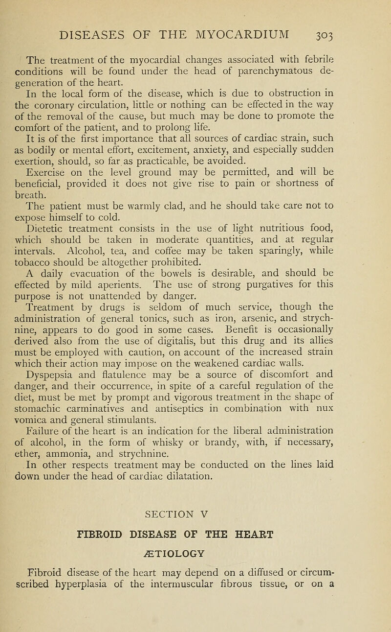 The treatment of the myocardial changes associated with febrile conditions will be found under the head of parenchymatous de- generation of the heart. In the local form of the disease, which is due to obstruction in the coronary circulation, little or nothing can be effected in the way of the removal of the cause, but much may be done to promote the comfort of the patient, and to prolong life. It is of the first importance that all sources of cardiac strain, such as bodily or mental effort, excitement, anxiety, and especially sudden exertion, should, so far as practicable, be avoided. Exercise on the level ground may be permitted, and will be beneficial, provided it does not give rise to pain or shortness of breath. The patient must be warmly clad, and he should take care not to expose himself to cold. Dietetic treatment consists in the use of light nutritious food, which should be taken in moderate quantities, and at regular intervals. Alcohol, tea, and coffee may be taken sparingly, while tobacco should be altogether prohibited. A daily evacuation of the bowels is desirable, and should be effected by mild aperients. The use of strong purgatives for this purpose is not unattended by danger. Treatment by drugs is seldom of much service, though the administration of general tonics, such as iron, arsenic, and strych- nine, appears to do good in some cases. Benefit is occasionally derived also from the use of digitalis, but this drug and its allies must be employed with caution, on account of the increased strain which their action may impose on the weakened cardiac walls. Dyspepsia and flatulence may be a source of discomfort and danger, and their occurrence, in spite of a careful regulation of the diet, must be met by prompt and vigorous treatment in the shape of stomachic carminatives and antiseptics in combination with nux vomica and general stimulants. Failure of the heart is an indication for the liberal administration of alcohol, in the form of whisky or brandy, with, if necessary, ether, ammonia, and strychnine. In other respects treatment may be conducted on the lines laid down under the head of cardiac dilatation. SECTION V FIBROID DISEASE OF THE HEART .ETIOLOGY Fibroid disease of the heart may depend on a diffused or circum- scribed hyperplasia of the intermuscular fibrous tissue, or on a