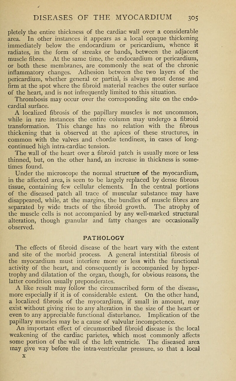 pletely the entire thickness of the cardiac wall over a considerable area. In other instances it appears as a local opaque thickening immediately below the endocardium or pericardium, whence it radiates, in the form of streaks or bands, between the adjacent muscle fibres. At the same time, the endocardium or pericardium, or both these membranes, are commonly the seat of the chronic inflammatory changes. Adhesion between the two layers of the pericardium, whether general or partial, is always most dense and firm at the spot where the fibroid material reaches the outer surface of the heart, and is not infrequently limited to this situation. Thrombosis may occur over the corresponding site on the endo- cardial surface. A localized fibrosis of the papillary muscles is not uncommon, while in rare instances the entire column may undergo a fibroid transformation. This change has no relation with the fibrous thickening that is observed at the apices of these structures, in common with the valves and chordae tendines, in cases of long- continued high intra-cardiac tension. The wall of the heart over a fibroid patch is usually more or less thinned, but, on the other hand, an increase in thickness is some- times found. Under the microscope the normal structure of the myocardium, in the affected area, is seen to be largely replaced by dense fibrous tissue, containing few cellular elements. In the central portions of the diseased patch all trace of muscular substance may have disappeared, while, at the margins, the bundles of muscle fibres are separated by wide tracts of the fibroid growth. The atrophy of the muscle cells is not accompanied by any well-marked structural alteration, though granular and fatty changes are occasionally observed. PATHOLOGY The effects of fibroid disease of the heart vary with the extent and site of the morbid process. A general interstitial fibrosis of the myocardium must interfere more or less with the functional activity of the heart, and consequently is accompanied by hyper- trophy and dilatation of the organ, though, for obvious reasons, the latter condition usually preponderates. A like result may follow the circumscribed form of the disease, more especially if it is of considerable extent. On the other hand, a localized fibrosis of the myocardium, if small in amount, may exist without giving rise to any alteration in the size of the heart or even to any appreciable functional disturbance. Implication of the papillary muscles may be a cause of valvular incompetence. An important effect of circumscribed fibroid disease is the local weakening of the cardiac parietes, which most commonly affects some portion of the wall of the left ventricle. The diseased area may give way before the intra-ventricular pressure, so that a local X