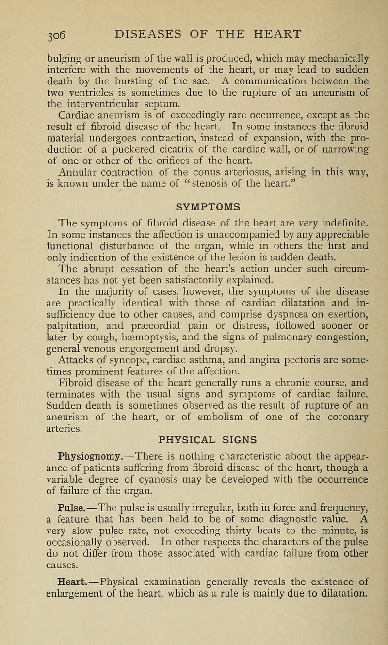 bulging or aneurism of the wall is produced, which may mechanically interfere with the movements of the heart, or may lead to sudden death by the bursting of the sac. A communication between the two ventricles is sometimes due to the rupture of an aneurism of the interventricular septum. Cardiac aneurism is of exceedingly rare occurrence, except as the result of fibroid disease of the heart. In some instances the fibroid material undergoes contraction, instead of expansion, with the pro- duction of a puckered cicatrix of the cardiac wall, or of narrowing of one or other of the orifices of the heart. Annular contraction of the conus arteriosus, arising in this way, is known under the name of stenosis of the heart. SYMPTOMS The symptoms of fibroid disease of the heart are very indefinite. In some instances the affection is unaccompanied by any appreciable functional disturbance of the organ, while in others the first and only indication of the existence of the lesion is sudden death. The abrupt cessation of the heart's action under such circum- stances has not yet been satisfactorily explained. In the majority of cases, however, the symptoms of the disease are practically identical with those of cardiac dilatation and in- sufficiency due to other causes, and comprise dyspnoea on exertion, palpitation, and prsecordial pain or distress, followed sooner or later by cough, haemoptysis, and the signs of pulmonary congestion, general venous engorgement and dropsy. Attacks of syncope, cardiac asthma, and angina pectoris are some- times prominent features of the affection. Fibroid disease of the heart generally runs a chronic course, and terminates with the usual signs and symptoms of cardiac failure. Sudden death is sometimes observed as the result of rupture of an aneurism of the heart, or of embolism of one of the coronary arteries. PHYSICAL SIGNS Physiognomy.—There is nothing characteristic about the appear- ance of patients suffering from fibroid disease of the heart, though a variable degree of cyanosis may be developed with the occurrence of failure of the organ. Pulse.—The pulse is usually irregular, both in force and frequency, a feature that has been held to be of some diagnostic value. A very slow pulse rate, not exceeding thirty beats to the minute, is occasionally observed. In other respects the characters of the pulse do not differ from those associated with cardiac failure from other causes. Heart.—Physical examination generally reveals the existence of enlargement of the heart, which as a rule is mainly due to dilatation.