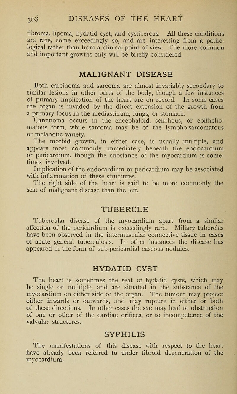 fibroma, lipoma, hydatid cyst, and cysticercus. All these conditions are rare, some exceedingly so, and are interesting from a patho- logical rather than from a clinical point of view. The more common and important growths only will be briefly considered. MALIGNANT DISEASE Both carcinoma and sarcoma are almost invariably secondary to similar lesions in other parts of the body, though a few instances of primary implication of the heart are on record. In some cases the organ is invaded by the direct extension of the growth from a primary focus in the mediastinum, lungs, or stomach. Carcinoma occurs in the encephaloid, scirrhous, or epithelio- matous form, while sarcoma may be of the lympho-sarcomatous or melanotic variety. The morbid growth, in either case, is usually multiple, and appears most commonly immediately beneath the endocardium or pericardium, though the substance of the myocardium is some- times involved. Implication of the endocardium or pericardium may be associated with inflammation of these structures. The right side of the heart is said to be more commonly the seat of malignant disease than the left. TUBERCLE Tubercular disease of the myocardium apart from a similar affection of the pericardium is exceedingly rare. Miliary tubercles have been observed in the intermuscular connective tissue in cases of acute general tuberculosis. In other instances the disease has appeared in the form of sub-pericardial caseous nodules. HYDATID CYST The heart is sometimes the seat of hydatid cysts, which may be single or multiple, and are situated in the substance of the myocardium on either side of the organ. The tumour may project either inwards or outwards, and may rupture in either or both of these directions. In other cases the sac may lead to obstruction of one or other of the cardiac orifices, or to incompetence of the valvular structures. SYPHILIS The manifestations of this disease with respect to the heart have already been referred to under fibroid degeneration of the myocardium.