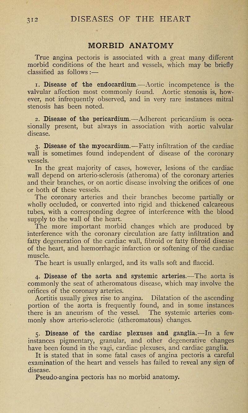 MORBID ANATOMY True angina pectoris is associated with a great many different morbid conditions of the heart and vessels, which may be briefly classified as follows :— 1. Disease of the endocardium.—Aortic incompetence is the valvular affection most commonly found. Aortic stenosis is, how- ever, not infrequently observed, and in very rare instances mitral stenosis has been noted. 2. Disease of the pericardium.—Adherent pericardium is occa- sionally present, but always in association with aortic valvular disease. 3. Disease of the myocardium.—Fatty infiltration of the cardiac wall is sometimes found independent of disease of the coronary vessels. In the great majority of cases, however, lesions of the cardiac wall depend on arterio-sclerosis (atheroma) of the coronary arteries and their branches, or on aortic disease involving the orifices of one or both of these vessels. The coronary arteries and their branches become partially or wholly occluded, or converted into rigid and thickened calcareous tubes, with a corresponding degree of interference with the blood supply to the wall of the heart. The more important morbid changes which are produced by interference with the coronary circulation are fatty infiltration and fatty degeneration of the cardiac wall, fibroid or fatty fibroid disease of the heart, and hsemorrhagic infarction or softening of the cardiac muscle. The heart is usually enlarged, and its walls soft and flaccid. 4. Disease of the aorta and systemic arteries.—The aorta is commonly the seat of atheromatous disease, which may involve the orifices of the coronary arteries. Aortitis usually gives rise to angina. Dilatation of the ascending portion of the aorta is frequently found, and in some instances there is an aneurism of the vessel. The systemic arteries com- monly show arterio-sclerotic (atheromatous) changes. 5. Disease of the cardiac plexuses and ganglia.—In a few instances pigmentary, granular, and other degenerative changes have been found in the vagi, cardiac plexuses, and cardiac ganglia. It is stated that in some fatal cases of angina pectoris a careful examination of the heart and vessels has failed to reveal any sign of disease. Pseudo-angina pectoris has no morbid anatomy.