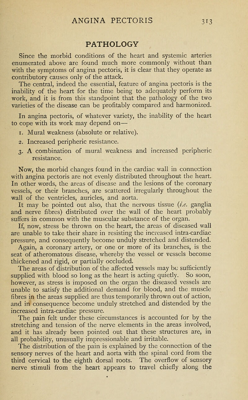 PATHOLOGY Since the morbid conditions of the heart and systemic arteries enumerated above are found much more commonly without than with the symptoms of angina pectoris, it is clear that they operate as contributory causes only of the attack. The central, indeed the essential, feature of angina pectoris is the inability of the heart for the time being to adequately perform its work, and it is from this standpoint that the pathology of the two varieties of the disease can be profitably compared and harmonized. In angina pectoris, of whatever variety, the inability of the heart to cope with its work may depend on— 1. Mural weakness (absolute or relative). 2. Increased peripheric resistance. 3. A combination of mural weakness and increased peripheric resistance. Now, the morbid changes found in the cardiac wall in connection with angina pectoris are not evenly distributed throughout the heart. In other words, the areas of disease and the lesions of the coronary vessels, or their branches, are scattered irregularly throughout the wall of the ventricles, auricles, and aorta. It may be pointed out also, that the nervous tissue {i.e. ganglia and nerve fibres) distributed over the wall of the heart probably suffers in common with the muscular substance of the organ. If, now, stress be thrown on the heart, the areas of diseased wall are unable to take their share in resisting the increased intra-cardiac pressure, and consequently become unduly stretched and distended. Again, a coronary artery, or one or more of its branches, is the seat of atheromatous disease, whereby the vessel or vessels become thickened and rigid, or partially occluded. The areas of distribution of the affected vessels may be sufficiently supplied with blood so long as the heart is acting quietly. So soon, however, as stress is imposed on the organ the diseased vessels are unable to satisfy the additional demand for blood, and the muscle fibres in the areas supplied are thus temporarily thrown out of action, and in consequence become unduly stretched and distended by the increased intra-cardiac pressure. The pain felt under these circumstances is accounted for by the stretching and tension of the nerve elements in the areas involved, and it has already been pointed out that these structures are, in all probability, unusually impressionable and irritable. The distribution of the pain is explained by the connection of the sensory nerves of the heart and aorta with the spinal cord from the third cervical to the eighth dorsal roots. The overflow of sensory nerve stimuli from the heart appears to travel chiefly along the