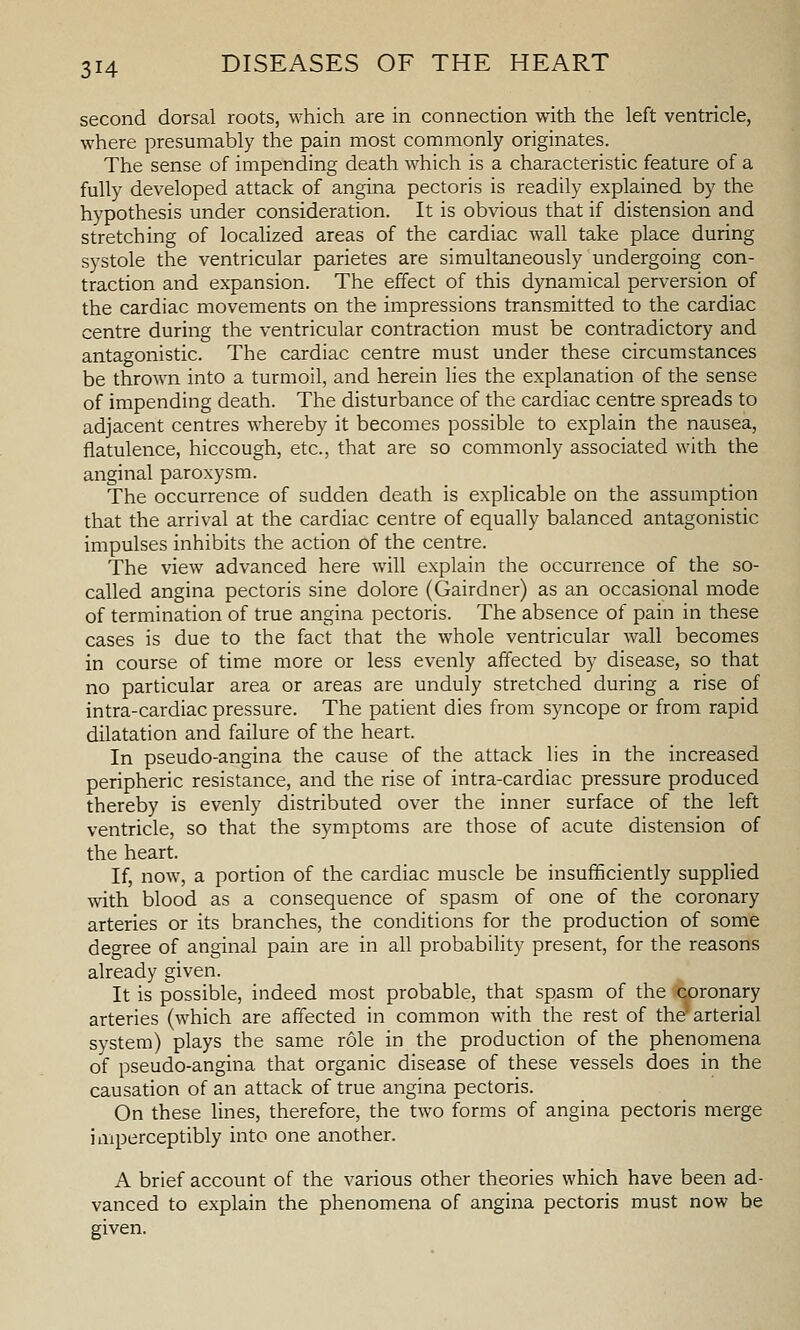 second dorsal roots, which are in connection with the left ventricle, where presumably the pain most commonly originates. The sense of impending death which is a characteristic feature of a fully developed attack of angina pectoris is readily explained by the hypothesis under consideration. It is obvious that if distension and stretching of localized areas of the cardiac wall take place during systole the ventricular parietes are simultaneously undergoing con- traction and expansion. The effect of this dynamical perversion of the cardiac movements on the impressions transmitted to the cardiac centre during the ventricular contraction must be contradictory and antagonistic. The cardiac centre must under these circumstances be thrown into a turmoil, and herein lies the explanation of the sense of impending death. The disturbance of the cardiac centre spreads to adjacent centres whereby it becomes possible to explain the nausea, flatulence, hiccough, etc., that are so commonly associated with the anginal paroxysm. The occurrence of sudden death is explicable on the assumption that the arrival at the cardiac centre of equally balanced antagonistic impulses inhibits the action of the centre. The view advanced here will explain the occurrence of the so- called angina pectoris sine dolore (Gairdner) as an occasional mode of termination of true angina pectoris. The absence of pain in these cases is due to the fact that the whole ventricular wall becomes in course of time more or less evenly affected by disease, so that no particular area or areas are unduly stretched during a rise of intra-cardiac pressure. The patient dies from syncope or from rapid dilatation and failure of the heart. In pseudo-angina the cause of the attack lies in the increased peripheric resistance, and the rise of intra-cardiac pressure produced thereby is evenly distributed over the inner surface of the left ventricle, so that the symptoms are those of acute distension of the heart. If, now, a portion of the cardiac muscle be insufficiently supplied with blood as a consequence of spasm of one of the coronary arteries or its branches, the conditions for the production of some degree of anginal pain are in all probability present, for the reasons already given. It is possible, indeed most probable, that spasm of the coronary arteries (which are affected in common with the rest of the'arterial system) plays the same role in the production of the phenomena of pseudo-angina that organic disease of these vessels does in the causation of an attack of true angina pectoris. On these lines, therefore, the two forms of angina pectoris merge imperceptibly into one another. A brief account of the various other theories which have been ad- vanced to explain the phenomena of angina pectoris must now be given.