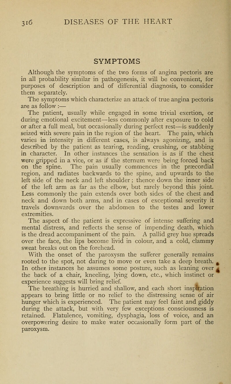 SYMPTOMS Although the symptoms of the two forms of angina pectoris are in all probability similar in pathogenesis, it mil be convenient, for purposes of description and of differential diagnosis, to consider them separately. The symptoms which characterize an attack of true angina pectoris are as follow :— The patient, usually while engaged in some trivial exertion, or during emotional excitement—less commonly after exposure to cold or after a full meal, but occasionally during perfect rest—is suddenly seized with severe pain in the region of the heart. The pain, which varies in intensity in different cases, is always agonizing, and is described by the patient as tearing, rending, crushing, or stabbing in character. In other instances the sensation is as if the chest were gripped in a vice, or as if the sternum were being forced back on the spine. The pain usually commences in the prjecordial region, and radiates backwards to the spine, and upwards to the left side of the neck and left shoulder; thence down the inner side of the left arm as far as the elbow, but rarely beyond this joint. Less commonly the pain extends over both sides of the chest and neck and down both arms, and in cases of exceptional severity it travels downwards over the abdomen to the testes and lower extremities. The aspect of the patient is expressive of intense suffering and mental distress, and reflects the sense of impending death, which is the dread accompaniment of the pain. A pallid grey hue spreads over the face, the lips become livid in colour, and a cold, clammy sweat breaks out on the forehead. With the onset of the paroxysm the sufferer generally remains rooted to the spot, not daring to move or even take a deep breath. ^ In other instances he assumes some posture, such as leaning over a the back of a chair, kneeling, lying down, etc., which instinct or experience suggests will bring relief. The breathing is hurried and shallow, and each short inspffation appears to bring little or no relief to the distressing sense of air hunger which is experienced. The patient may feel faint and giddy during the attack, but with very few exceptions consciousness is retained. Flatulence, vomiting, dysphagia, loss of voice, and an overpowering desire to make water occasionally form part of the paroxysm.