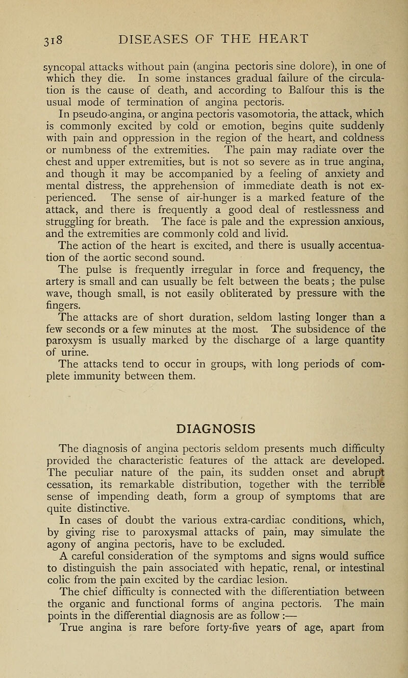 syncopal attacks without pain (angina pectoris sine dolore), in one of which they die. In some instances gradual failure of the circula- tion is the cause of death, and according to Balfour this is the usual mode of termination of angina pectoris. In pseudo-angina, or angina pectoris vasomotoria, the attack, which is commonly excited by cold or emotion, begins quite suddenly with pain and oppression in the region of the heart, and coldness or numbness of the extremities. The pain may radiate over the chest and upper extremities, but is not so severe as in true angina, and though it may be accompanied by a feeling of anxiety and mental distress, the apprehension of immediate death is not ex- perienced. The sense of air-hunger is a marked feature of the attack, and there is frequently a good deal of restlessness and struggling for breath. The face is pale and the expression anxious, and the extremities are commonly cold and livid. The action of the heart is excited, and there is usually accentua- tion of the aortic second sound. The pulse is frequently irregular in force and frequency, the artery is small and can usually be felt between the beats; the pulse wave, though small, is not easily obliterated by pressure with the fingers. The attacks are of short duration, seldom lasting longer than a few seconds or a few minutes at the most. The subsidence of the paroxysm is usually marked by the discharge of a large quantity of urine. The attacks tend to occur in groups, with long periods of com- plete immunity between them. DIAGNOSIS The diagnosis of angina pectoris seldom presents much difficulty provided the characteristic features of the attack are developed. The peculiar nature of the pain, its sudden onset and abrupt cessation, its remarkable distribution, together with the terrible sense of impending death, form a group of symptoms that are quite distinctive. In cases of doubt the various extra-cardiac conditions, which, by giving rise to paroxysmal attacks of pain, may simulate the agony of angina pectoris, have to be excluded. A careful consideration of the symptoms and signs would suffice to distinguish the pain associated with hepatic, renal, or intestinal colic from the pain excited by the cardiac lesion. The chief difficulty is connected with the differentiation between the organic and functional forms of angina pectoris. The main points in the differential diagnosis are as follow :— True angina is rare before forty-five years of age, apart from