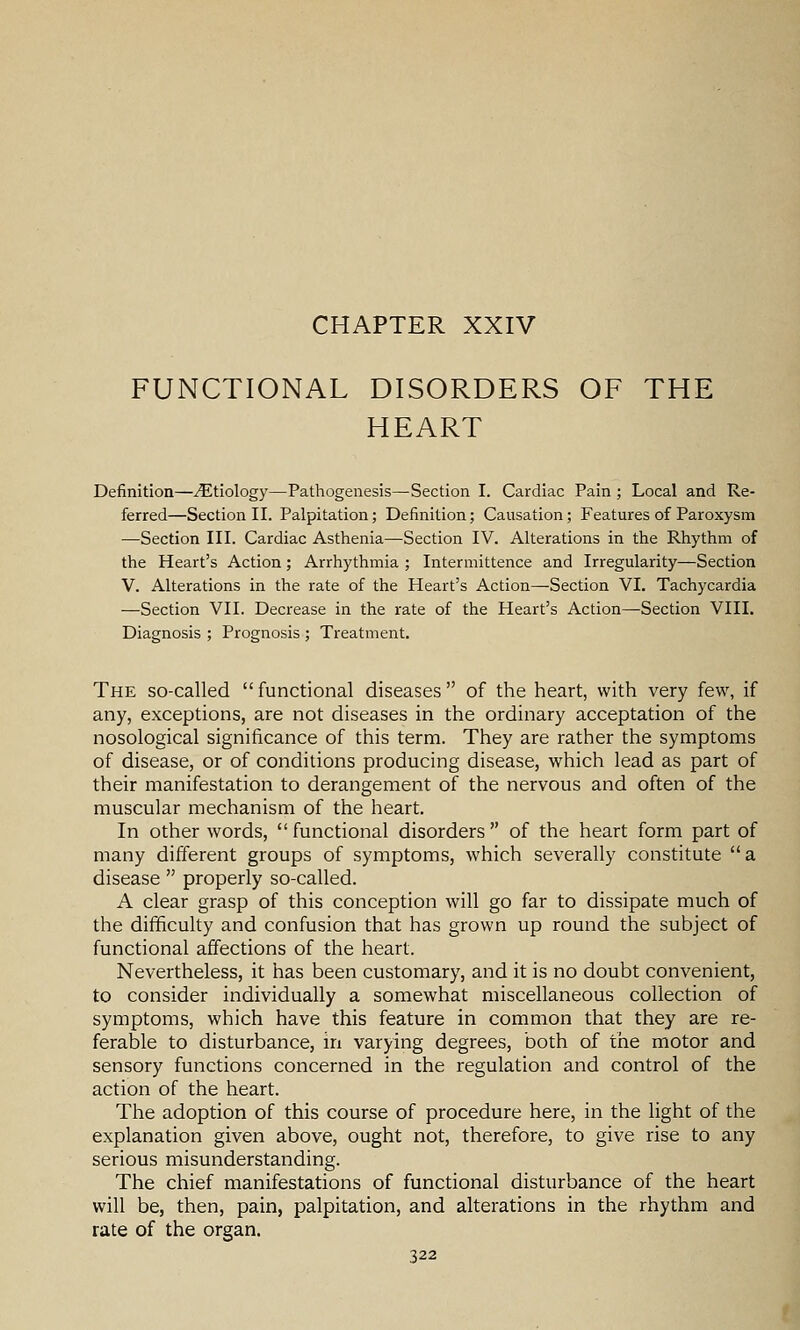 CHAPTER XXIV FUNCTIONAL DISORDERS OF THE HEART Definition—Etiology—Pathogenesis—Section I. Cardiac Pain ; Local and Re- ferred—Section II. Palpitation; Definition; Causation; Features of Paroxysm —Section III. Cardiac Asthenia—Section IV. Alterations in the Rhythm of the Heart's Action; Arrhythmia ; Intermittence and Irregularity—Section V. Alterations in the rate of the Heart's Action—Section VI. Tachycardia —Section VII. Decrease in the rate of the Heart's Action—Section VIII. Diagnosis ; Prognosis ; Treatment. The so-called functional diseases of the heart, with very few, if any, exceptions, are not diseases in the ordinary acceptation of the nosological significance of this term. They are rather the symptoms of disease, or of conditions producing disease, which lead as part of their manifestation to derangement of the nervous and often of the muscular mechanism of the heart. In other words, functional disorders of the heart form part of many different groups of symptoms, which severally constitute a disease properly so-called. A clear grasp of this conception will go far to dissipate much of the difificulty and confusion that has grown up round the subject of functional affections of the heart. Nevertheless, it has been customary, and it is no doubt convenient, to consider individually a somewhat miscellaneous collection of symptoms, which have this feature in common that they are re- ferable to disturbance, iri varying degrees, both of the motor and sensory functions concerned in the regulation and control of the action of the heart. The adoption of this course of procedure here, in the light of the explanation given above, ought not, therefore, to give rise to any serious misunderstanding. The chief manifestations of functional disturbance of the heart will be, then, pain, palpitation, and alterations in the rhythm and rate of the organ,