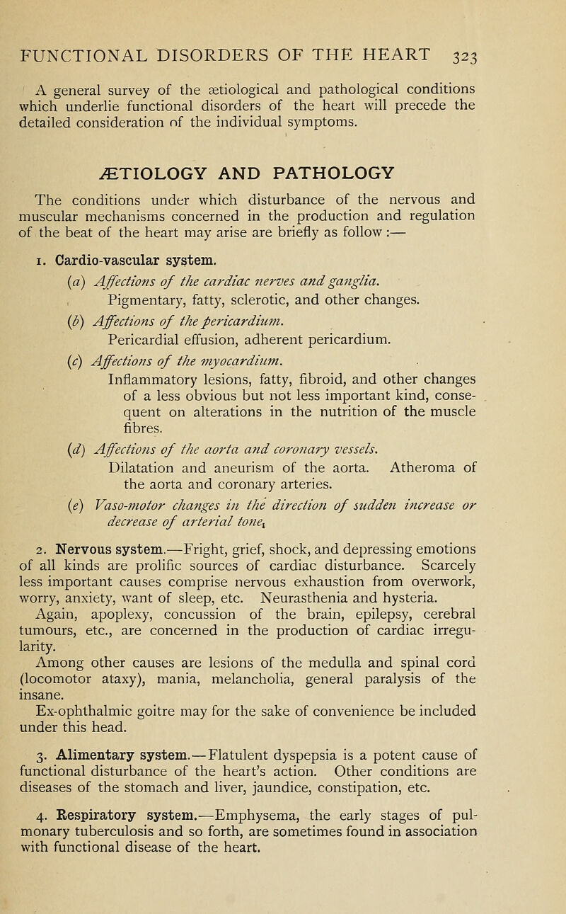 A general survey of the setiological and pathological conditions which underlie functional disorders of the heart will precede the detailed consideration of the individual symptoms. .ETIOLOGY AND PATHOLOGY The conditions under which disturbance of the nervous and muscular mechanisms concerned in the production and regulation of the beat of the heart may arise are briefly as follow:— 1. Cardio-vascular system. (a) Affections of the cardiac nerves and ganglia. Pigmentary, fatty, sclerotic, and other changes. ip) Affections of the pericarditwi. Pericardial effusion, adherent pericardium. (c) Affections of the myocardimn. Inflammatory lesions, fatty, fibroid, and other changes of a less obvious but not less important kind, conse- quent on alterations in the nutrition of the muscle fibres. (d) Affections of the aorta and coronary vessels. Dilatation and aneurism of the aorta. Atheroma of the aorta and coronary arteries. {e) Vaso-motor changes in the direction of sudden increase or decrease of arterial tofie^ 2. Nervous system.—Fright, grief, shock, and depressing emotions of all kinds are prolific sources of cardiac disturbance. Scarcely less important causes comprise nervous exhaustion from overwork, worry, anxiety, want of sleep, etc. Neurasthenia and hysteria. Again, apoplexy, concussion of the brain, epilepsy, cerebral tumours, etc., are concerned in the production of cardiac irregu- larity. Among other causes are lesions of the medulla and spinal cord (locomotor ataxy), mania, melancholia, general paralysis of the insane. Ex-ophthalmic goitre may for the sake of convenience be included under this head. 3. Alimentary system.—Flatulent dyspepsia is a potent cause of functional disturbance of the heart's action. Other conditions are diseases of the stomach and liver, jaundice, constipation, etc. 4. Respiratory system.—Emphysema, the early stages of pul- monary tuberculosis and so forth, are sometimes found in association with functional disease of the heart.