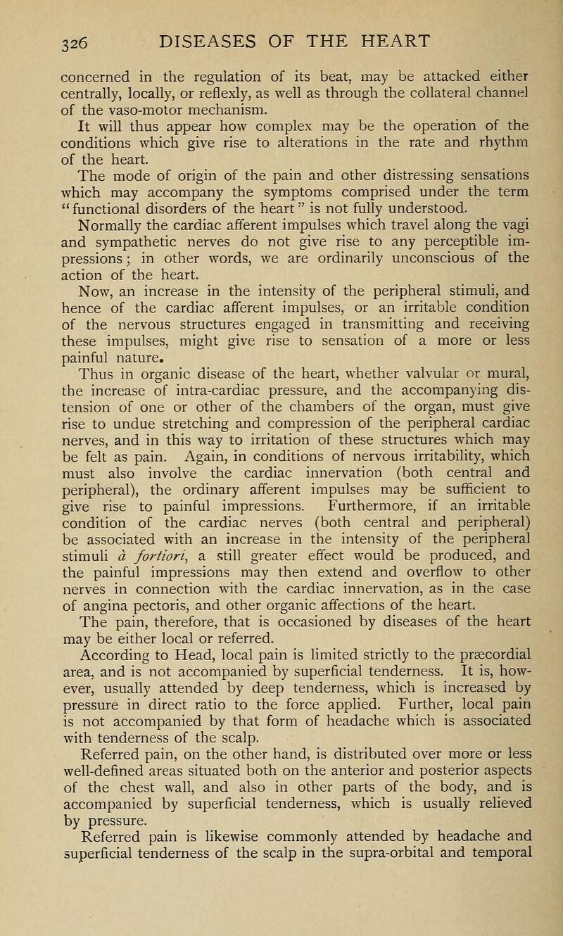 concerned in the regulation of its beat, may be attacked either centrally, locally, or reflexly, as well as through the collateral channel of the vaso-motor mechanism. It will thus appear how complex may be the operation of the conditions which give rise to alterations in the rate and rhythm of the heart. The mode of origin of the pain and other distressing sensations which may accompany the symptoms comprised under the term functional disorders of the heart is not fully understood. Normally the cardiac afferent impulses which travel along the vagi and sympathetic nerves do not give rise to any perceptible im- pressions ; in other words, we are ordinarily unconscious of the action of the heart. Now, an increase in the intensity of the peripheral stimuli, and hence of the cardiac afferent impulses, or an irritable condition of the nervous structures engaged in transmitting and receiving these impulses, might give rise to sensation of a more or less painful nature. Thus in organic disease of the heart, whether valvular or mural, the increase of intra-cardiac pressure, and the accompanying dis- tension of one or other of the chambers of the organ, must give rise to undue stretching and compression of the peripheral cardiac nerves, and in this way to irritation of these structures which may be felt as pain. Again, in conditions of nervous irritability, which must also involve the cardiac innervation (both central and peripheral), the ordinary afferent impulses may be sufficient to give rise to painful impressions. Furthermore, if an irritable condition of the cardiac nerves (both central and peripheral) be associated with an increase in the intensity of the peripheral stimuli a fortiori, a still greater effect would be produced, and the painful impressions may then extend and overflow to other nerves in connection with the cardiac innervation, as in the case of angina pectoris, and other organic affections of the heart. The pain, therefore, that is occasioned by diseases of the heart may be either local or referred. According to Head, local pain is limited strictly to the precordial area, and is not accompanied by superficial tenderness. It is, how- ever, usually attended by deep tenderness, which is increased by pressure in direct ratio to the force applied. Further, local pain is not accompanied by that form of headache which is associated with tenderness of the scalp. Referred pain, on the other hand, is distributed over more or less well-defined areas situated both on the anterior and posterior aspects of the chest wall, and also in other parts of the body, and is accompanied by superficial tenderness, which is usually relieved by pressure. Referred pain is hkewise commonly attended by headache and superficial tenderness of the scalp in the supra-orbital and temporal