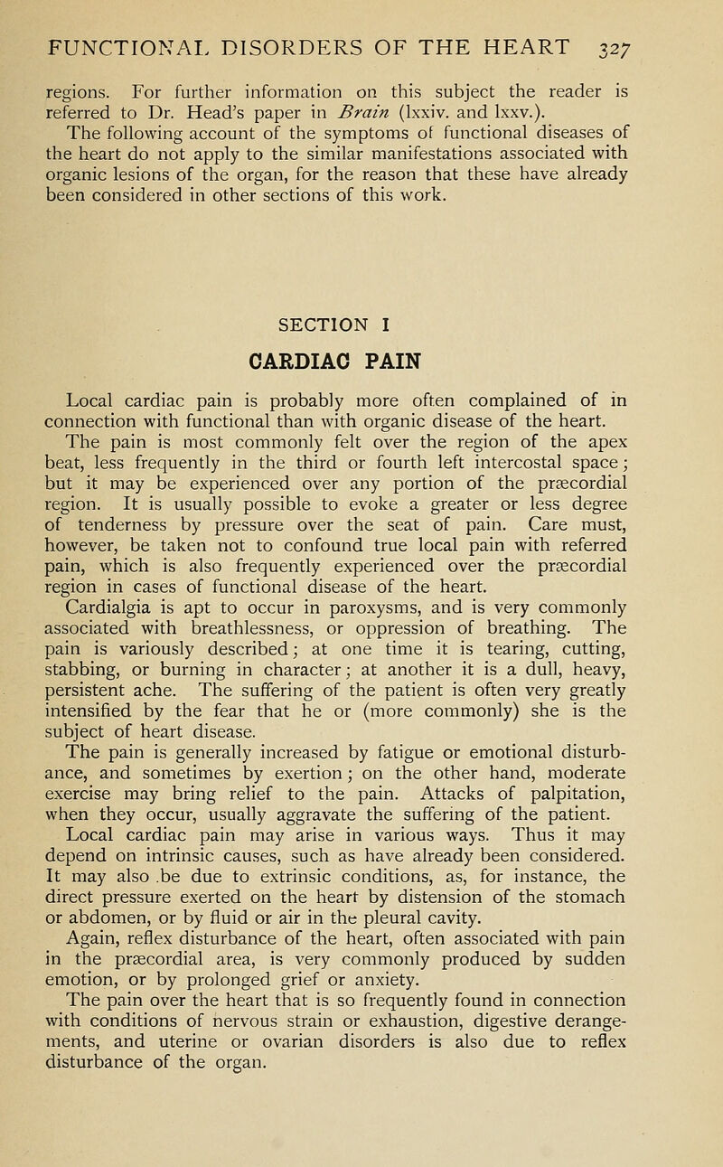 regions. For further information on this subject the reader is referred to Dr. Head's paper in Brain (Ixxiv. and Ixxv.). The following account of the symptoms of functional diseases of the heart do not apply to the similar manifestations associated with organic lesions of the organ, for the reason that these have already been considered in other sections of this work. SECTION I CARDIAC PAIN Local cardiac pain is probably more often complained of in connection with functional than with organic disease of the heart. The pain is most commonly felt over the region of the apex beat, less frequently in the third or fourth left intercostal space; but it may be experienced over any portion of the prsecordial region. It is usually possible to evoke a greater or less degree of tenderness by pressure over the seat of pain. Care must, however, be taken not to confound true local pain with referred pain, which is also frequently experienced over the prsecordial region in cases of functional disease of the heart. Cardialgia is apt to occur in paroxysms, and is very commonly associated with breathlessness, or oppression of breathing. The pain is variously described; at one time it is tearing, cutting, stabbing, or burning in character; at another it is a dull, heavy, persistent ache. The suffering of the patient is often very greatly intensified by the fear that he or (more commonly) she is the subject of heart disease. The pain is generally increased by fatigue or emotional disturb- ance, and sometimes by exertion; on the other hand, moderate exercise may bring relief to the pain. Attacks of palpitation, when they occur, usually aggravate the suffering of the patient. Local cardiac pain may arise in various ways. Thus it may depend on intrinsic causes, such as have already been considered. It may also .be due to extrinsic conditions, as, for instance, the direct pressure exerted on the heart by distension of the stomach or abdomen, or by fluid or air in the pleural cavity. Again, reflex disturbance of the heart, often associated with pain in the prsecordial area, is very commonly produced by sudden emotion, or by prolonged grief or anxiety. The pain over the heart that is so frequently found in connection with conditions of nervous strain or exhaustion, digestive derange- ments, and uterine or ovarian disorders is also due to reflex disturbance of the organ.