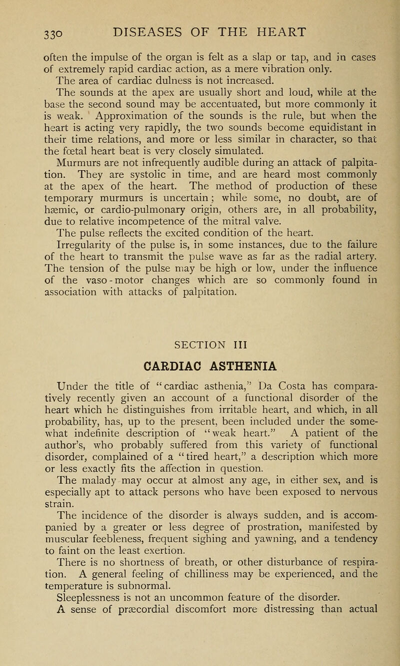often the impulse of the organ is felt as a slap or tap, and in cases of extremely rapid cardiac action, as a mere vibration only. The area of cardiac dulness is not increased. The sounds at the apex are usually short and loud, while at the base the second sound may be accentuated, but more commonly it is weak. Approximation of the sounds is the rule, but when the heart is acting very rapidly, the two sounds become equidistant in their time relations, and more or less similar in character, so that the foetal heart beat is very closely simulated. Murmurs are not infrequently audible during an attack of palpita- tion. They are systolic in time, and are heard most commonly at the apex of the heart. The method of production of these temporary murmurs is uncertain; while some, no doubt, are of h^mic, or cardio-pulmonary origin, others are, in all probability, due to relative incompetence of the mitral valve. The pulse reflects the excited condition of the heart. Irregularity of the pulse is, in some instances, due to the failure of the heart to transmit the pulse wave as far as the radial artery. The tension of the pulse may be high or lov/, under the influence of the vaso - motor changes which are so commonly found in association with attacks of palpitation. SECTION III CARDIAC ASTHENIA Under the title of cardiac asthenia, Da Costa has compara- tively recently given an account of a functional disorder of the heart which he distinguishes from irritable heart, and which, in all probability, has, up to the present, been included under the some- what indefinite description of weak heart. A patient of the author's, who probably suffered from this variety of functional disorder, complained of a  tired heart, a description which more or less exactly fits the affection in question. The malady may occur at almost any age, in either sex, and is especially apt to attack persons who have been exposed to nervous strain. The incidence of the disorder is always sudden, and is accom- panied by a greater or less degree of prostration, manifested by muscular feebleness, frequent sighing and yawning, and a tendency to faint on the least exertion. There is no shortness of breath, or other disturbance of respira- tion. A general feeling of chilliness may be experienced, and the temperature is subnormal. Sleeplessness is not an uncommon feature of the disorder. A sense of prsecordial discomfort more distressing than actual