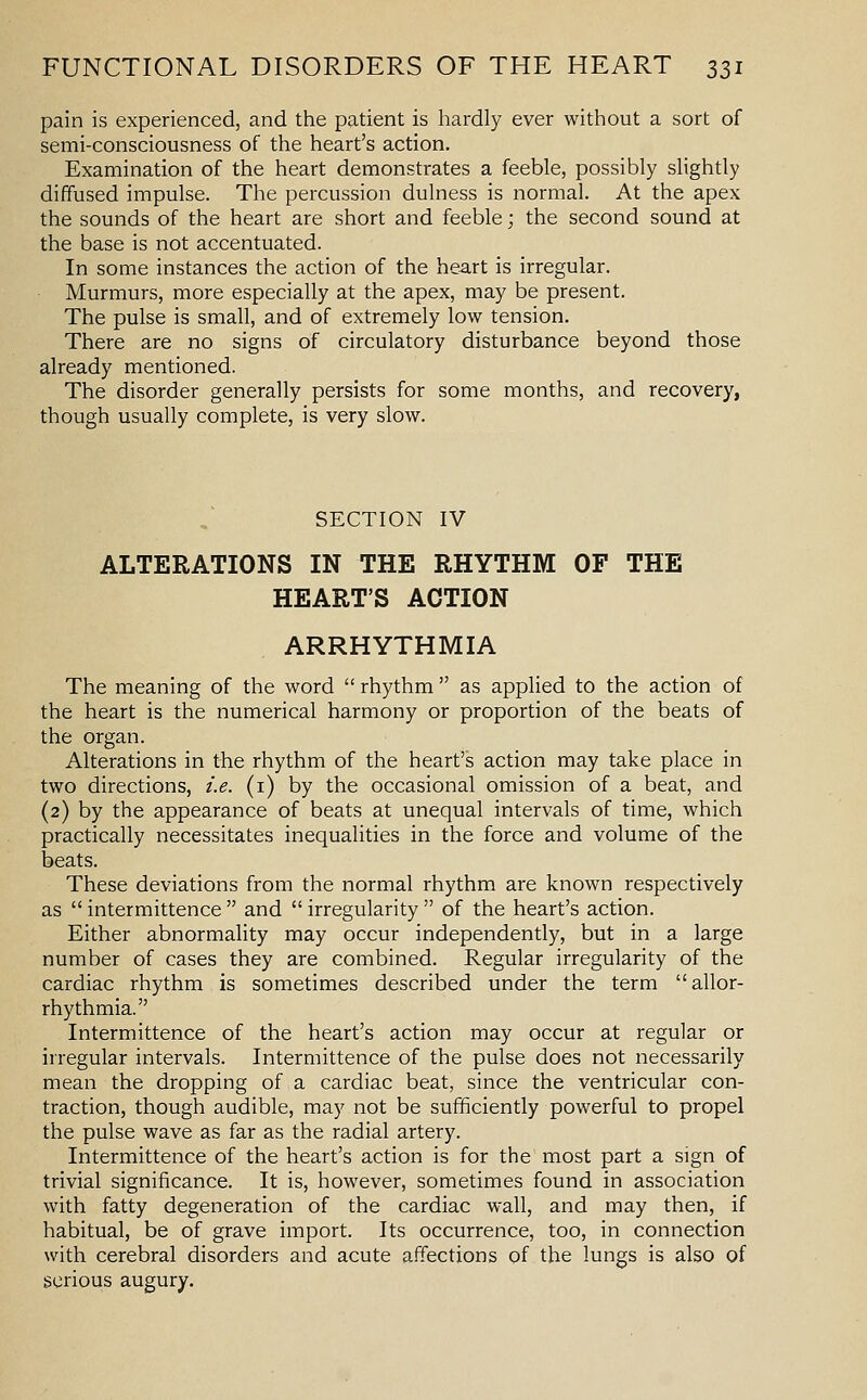 pain is experienced, and the patient is hardly ever without a sort of semi-consciousness of the heart's action. Examination of the heart demonstrates a feeble, possibly slightly diffused impulse. The percussion dulness is normal. At the apex the sounds of the heart are short and feeble; the second sound at the base is not accentuated. In some instances the action of the heart is irregular. Murmurs, more especially at the apex, may be present. The pulse is small, and of extremely low tension. There are no signs of circulatory disturbance beyond those already mentioned. The disorder generally persists for some months, and recovery, though usually complete, is very slow. SECTION IV ALTERATIONS IN THE RHYTHM OF THE HEART'S ACTION ARRHYTHMIA The meaning of the word rhythm as applied to the action of the heart is the numerical harmony or proportion of the beats of the organ. Alterations in the rhythm of the heart's action may take place in two directions, i.e. (i) by the occasional omission of a beat, and (2) by the appearance of beats at unequal intervals of time, which practically necessitates inequalities in the force and volume of the beats. These deviations from the normal rhythm are known respectively as intermittence and irregularity of the heart's action. Either abnormality may occur independently, but in a large number of cases they are combined. Regular irregularity of the cardiac rhythm is sometimes described under the term allor- rhythmia. Intermittence of the heart's action may occur at regular or irregular intervals. Intermittence of the pulse does not necessarily mean the dropping of a cardiac beat, since the ventricular con- traction, though audible, may not be sufificiently powerful to propel the pulse wave as far as the radial artery. Intermittence of the heart's action is for the most part a sign of trivial significance. It is, however, sometimes found in association with fatty degeneration of the cardiac wall, and may then, if habitual, be of grave import. Its occurrence, too, in connection with cerebral disorders and acute affections of the lungs is also of serious augury.