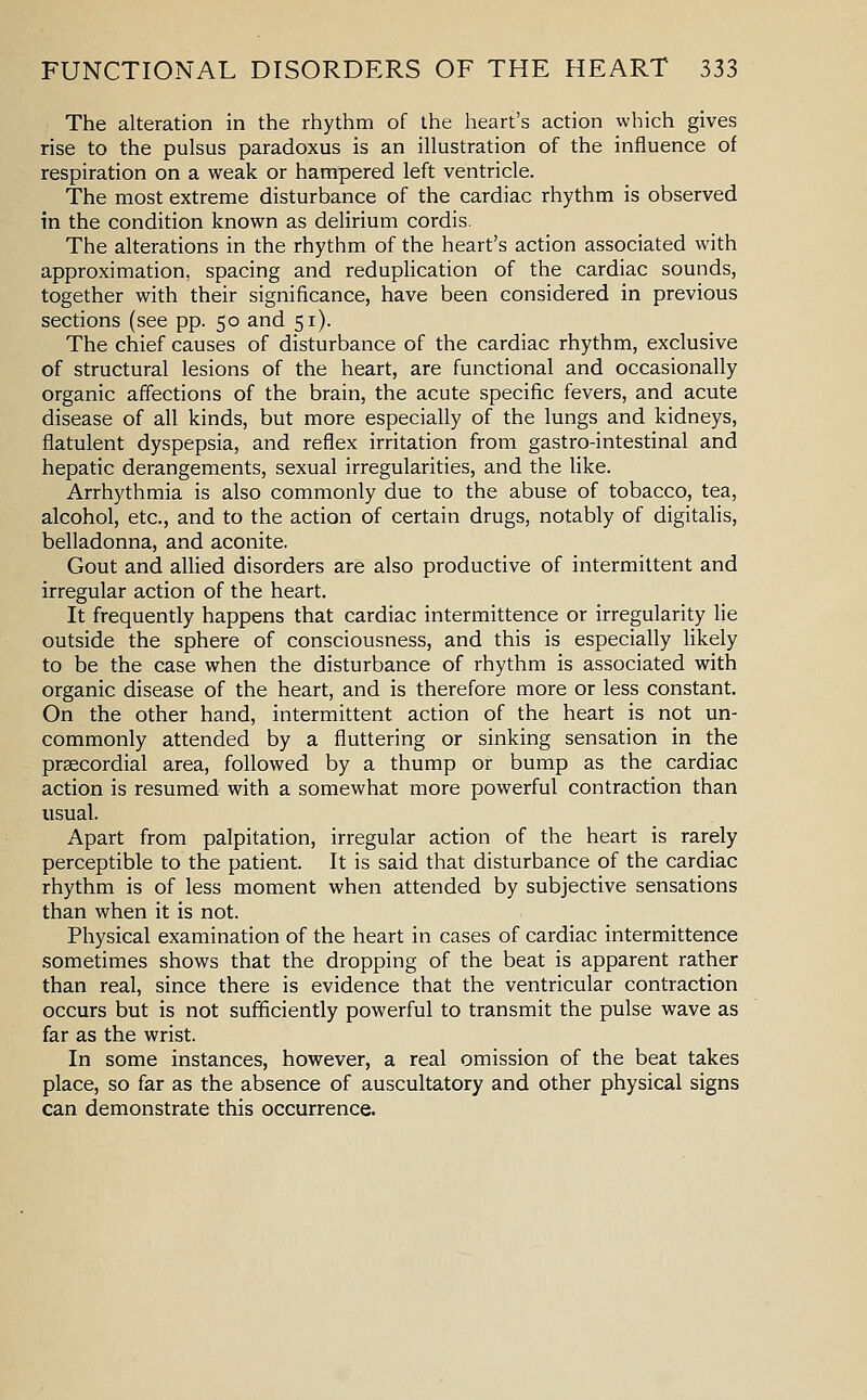 The alteration in the rhythm of the heart's action which gives rise to the pulsus paradoxus is an illustration of the influence of respiration on a weak or hampered left ventricle. The most extreme disturbance of the cardiac rhythm is observed in the condition known as delirium cordis. The alterations in the rhythm of the heart's action associated with approximation, spacing and reduplication of the cardiac sounds, together with their significance, have been considered in previous sections (see pp. 50 and 51). The chief causes of disturbance of the cardiac rhythm, exclusive of structural lesions of the heart, are functional and occasionally organic affections of the brain, the acute specific fevers, and acute disease of all kinds, but more especially of the lungs and kidneys, flatulent dyspepsia, and reflex irritation from gastro-intestinal and hepatic derangements, sexual irregularities, and the like. Arrhythmia is also commonly due to the abuse of tobacco, tea, alcohol, etc., and to the action of certain drugs, notably of digitalis, belladonna, and aconite. Gout and allied disorders are also productive of intermittent and irregular action of the heart. It frequently happens that cardiac intermittence or irregularity lie outside the sphere of consciousness, and this is especially likely to be the case when the disturbance of rhythm is associated with organic disease of the heart, and is therefore more or less constant. On the other hand, intermittent action of the heart is not un- commonly attended by a fluttering or sinking sensation in the precordial area, followed by a thump or bump as the cardiac action is resumed with a somewhat more powerful contraction than usual. Apart from palpitation, irregular action of the heart is rarely perceptible to the patient. It is said that disturbance of the cardiac rhythm is of less moment when attended by subjective sensations than when it is not. Physical examination of the heart in cases of cardiac intermittence sometimes shows that the dropping of the beat is apparent rather than real, since there is evidence that the ventricular contraction occurs but is not sufficiently powerful to transmit the pulse wave as far as the wrist. In some instances, however, a real omission of the beat takes place, so far as the absence of auscultatory and other physical signs can demonstrate this occurrence.