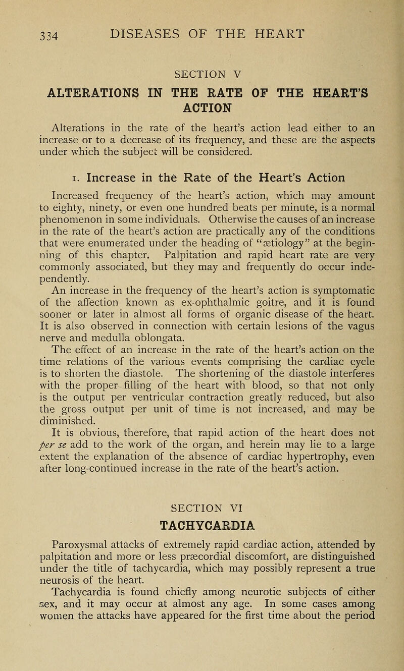 SECTION V ALTERATIONS IN THE RATE OF THE HEART'S ACTION Alterations in the rate of the heart's action lead either to an increase or to a decrease of its frequency, and these are the aspects under which the subject will be considered. I. Increase in the Rate of the Heart's Action Increased frequency of the heart's action, which may amount to eighty, ninety, or even one hundred beats per minute, is a normal phenomenon in some individuals. Otherwise the causes of an increase in the rate of the heart's action are practically any of the conditions that were enumerated under the heading of setiology at the begin- ning of this chapter. Palpitation and rapid heart rate are very commonly associated, but they may and frequently do occur inde- pendently. An increase in the frequency of the heart's action is symptomatic of the affection known as ex-ophthalmic goitre, and it is found sooner or later in almost all forms of organic disease of the heart. It is also observed in connection with certain lesions of the vagus nerve and medulla oblongata. The effect of an increase in the rate of the heart's action on the time relations of the various events comprising the cardiac cycle is to shorten the diastole. The shortening of the diastole interferes with the proper filling of the heart with blood, so that not only is the output per ventricular contraction greatly reduced, but also the gross output per unit of time is not increased, and may be diminished. It is obvious, therefore, that rapid action of the heart does not per se add to the work of the organ, and herein may lie to a large extent the explanation of the absence of cardiac hypertrophy, even after long-continued increase in the rate of the heart's action. SECTION VI TACHYCARDIA Paroxysmal attacks of extremely rapid cardiac action, attended by palpitation and more or less prsecordial discomfort, are distinguished under the title of tachycardia, which may possibly represent a true neurosis of the heart. Tachycardia is found chiefly among neurotic subjects of either sex, and it may occur at almost any age. In some cases among women the attacks have appeared for the first time about the period