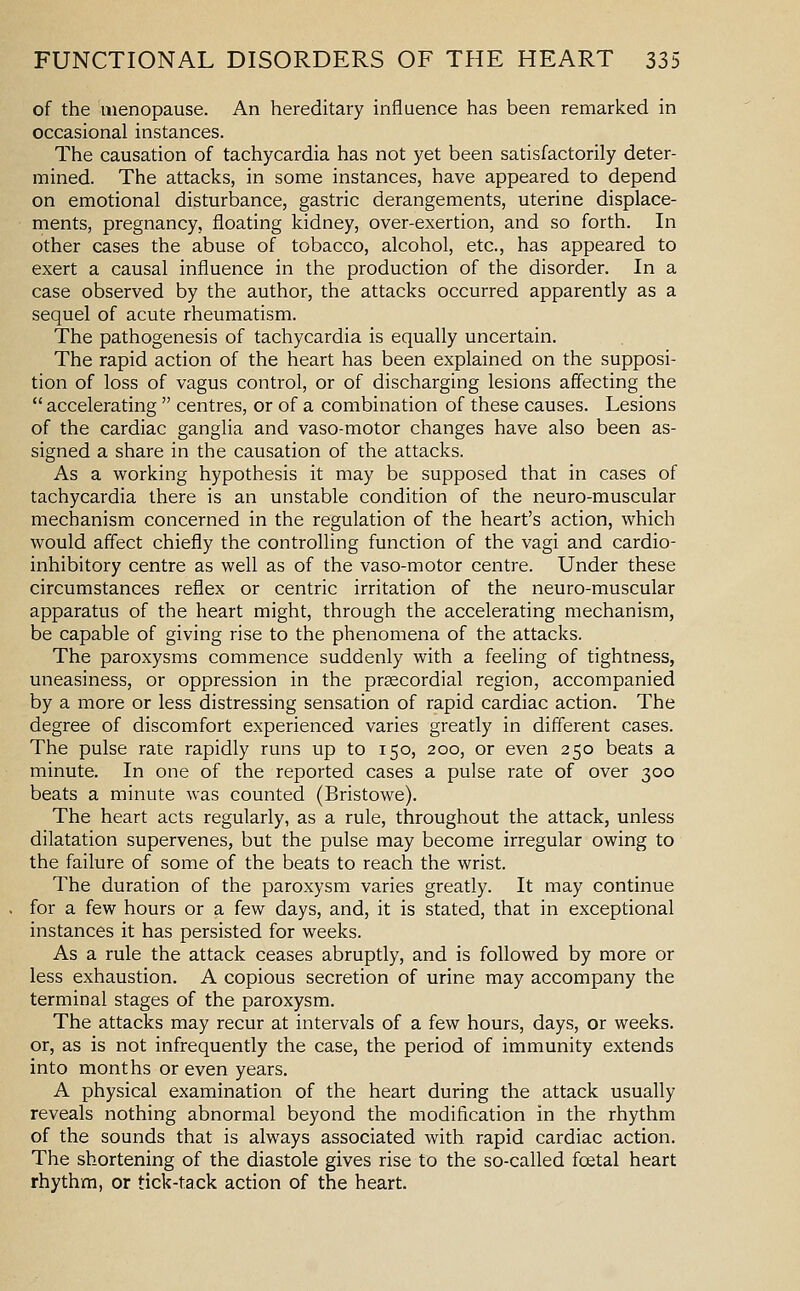 of the menopause. An hereditary influence has been remarked in occasional instances. The causation of tachycardia has not yet been satisfactorily deter- mined. The attacks, in some instances, have appeared to depend on emotional disturbance, gastric derangements, uterine displace- ments, pregnancy, floating kidney, over-exertion, and so forth. In other cases the abuse of tobacco, alcohol, etc., has appeared to exert a causal influence in the production of the disorder. In a case observed by the author, the attacks occurred apparently as a sequel of acute rheumatism. The pathogenesis of tachycardia is equally uncertain. The rapid action of the heart has been explained on the supposi- tion of loss of vagus control, or of discharging lesions affecting the accelerating centres, or of a combination of these causes. Lesions of the cardiac ganglia and vaso-motor changes have also been as- signed a share in the causation of the attacks. As a working hypothesis it may be supposed that in cases of tachycardia there is an unstable condition of the neuro-muscular mechanism concerned in the regulation of the heart's action, which would affect chiefly the controlling function of the vagi and cardio- inhibitory centre as well as of the vaso-motor centre. Under these circumstances reflex or centric irritation of the neuro-muscular apparatus of the heart might, through the accelerating mechanism, be capable of giving rise to the phenomena of the attacks. The paroxysms commence suddenly with a feeling of tightness, uneasiness, or oppression in the praecordial region, accompanied by a more or less distressing sensation of rapid cardiac action. The degree of discomfort experienced varies greatly in different cases. The pulse rate rapidly runs up to 150, 200, or even 250 beats a minute. In one of the reported cases a pulse rate of over 300 beats a minute was counted (Bristowe). The heart acts regularly, as a rule, throughout the attack, unless dilatation supervenes, but the pulse may become irregular owing to the failure of some of the beats to reach the wrist. The duration of the paroxysm varies greatly. It may continue for a few hours or a few days, and, it is stated, that in exceptional instances it has persisted for weeks. As a rule the attack ceases abruptly, and is followed by more or less exhaustion. A copious secretion of urine may accompany the terminal stages of the paroxysm. The attacks may recur at intervals of a few hours, days, or weeks, or, as is not infrequently the case, the period of immunity extends into months or even years. A physical examination of the heart during the attack usually reveals nothing abnormal beyond the modification in the rhythm of the sounds that is always associated with rapid cardiac action. The shortening of the diastole gives rise to the so-called foetal heart rhythm, or tick-tack action of the heart.