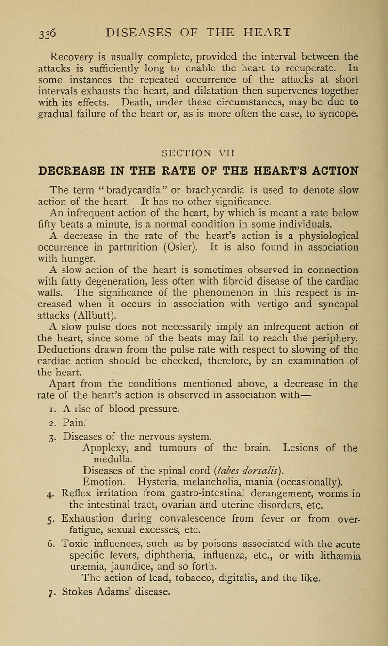 Recovery is usually complete, provided the interval between the attacks is sufficiently long to enable the heart to recuperate. In some instances the repeated occurrence of the attacks at short intervals exhausts the heart, and dilatation then supervenes together with its effects. Death, under these circumstances, may be due to gradual failure of the heart or, as is more often the case, to syncope. SECTION VII DECREASE IN THE RATE OF THE HEART'S ACTION The term  bradycardia or brachycardia is used to denote slow action of the heart. It has no other significance. An infrequent action of the heart, by which is meant a rate below fifty beats a minute, is a normal condition in some individuals. A decrease in the rate of the heart's action is a physiological occurrence in parturition (Osier). It is also found in association with hunger. A slow action of the heart is sometimes observed in connection with fatty degeneration, less often with fibroid disease of the cardiac walls. The significance of the phenomenon in this respect is in- creased when it occurs in association with vertigo and syncopal attacks (Allbutt). A slow pulse does not necessarily imply an infrequent action of the heart, since some of the beats may fail to reach the periphery. Deductions drawn from the pulse rate with respect to slowing of the cardiac action should be checked, therefore, by an examination of the heart. Apart from the conditions mentioned above, a decrease in the rate of the heart's action is observed in association with— 1. A rise of blood pressure. 2. Pain. 3. Diseases of the nervous system. Apoplexy, and tumours of the brain. Lesions of the medulla. Diseases of the spinal cord {tabes dorsalis). Emotion. Hysteria, melancholia, mania (occasionally). 4. Reflex irritation from gastro-intestinal derangement, worms in the intestinal tract, ovarian and uterine disorders, etc. 5. Exhaustion during convalescence from fever or from over- fatigue, sexual excesses, etc. 6. Toxic influences, such as by poisons associated with the acute specific fevers, diphtheria, influenza, etc., or with lithsemia uraemia, jaundice, and so forth. The action of lead, tobacco, digitalis, and the like. 7. Stokes Adams' disease.