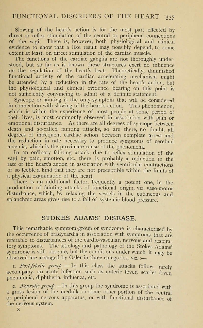 Slowing of the heart's action is for the most part effected by direct or reflex stimulation of the central or peripheral connections of the vagi. There is, however, both physiological and clinical evidence to show that a like result may possibly depend, to some extent at least, on direct stimulation of the cardiac muscle. The functions of the cardiac ganglia are not thoroughly under- stood, but so far as is known these structures exert no influence on the regulation of the heart's beat. Theoretically, diminished functional activity of the cardiac accelerating mechanism might be attended by a reduction in the rate of the heart's action, but the physiological and clinical evidence bearing on this point is not sufficiently convincing to admit of a definite statement. Syncope or fainting is the only symptom that will be considered in connection with slowing of the heart's action. This phenomenon, which is within the experience of most people at some period ot their lives, is most commonly observed in association with pain or emotional disturbance. As there are all degrees of syncope between death and so-called fainting attacks, so are there, no doubt, all degrees of infrequent cardiac action between complete arrest and the reduction in rate necessary to produce symptoms of cerebral anaemia, which is the proximate cause of the phenomena. In an ordinary fainting attack, due to reflex stimulation of the vagi by pain, emotion, etc., there is probably a reduction in the rate of the heart's action in association with ventricular contractions of so feeble a kind that they are not preceptible within the limits of a physical examination of the heart. There is an additional factor, frequently a potent one, in the production of fainting attacks of functional origin, viz. vaso-motor disturbance, which, by relaxing the vessels in the cutaneous and splanchnic areas gives rise to a fall of systemic blood pressure. STOKES ADAMS' DISEASE. This remarkable symptom-group or syndrome is characterised by the occurrence of bradycardia in association with symptoms that are referable to disturbances of the cardio-vascular, nervous and respira- tory symptoms. The aetiology and pathology of the Stokes Adams' syndrome is still obscure, but the conditions under which it may be observed are arranged by Osier in three categories, viz.:— 1. Post-febrile group. — In this class the attacks follow, rarely accompany, an acute infection such as enteric fever, scarlet fever pneumonia, diphtheria, influenza, etc. 2. Neurotic group.—In this group the syndrome is associated with a gross lesion of the medulla or some other portion of the central or peripheral nervous apparatus, or with functional disturbance of the nervous system. Z