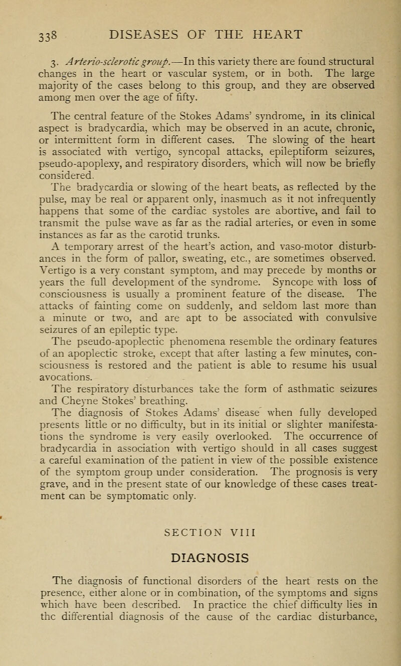 3. Arteriosclerotic group.—In this variety there are found structural changes in the heart or vascular system, or in both. The large majority of the cases belong to this group, and they are observed among men over the age of fifty. The central feature of the Stokes Adams' syndrome, in its clinical aspect is bradycardia, which may be observed in an acute, chronic, or intermittent form in different cases. The slowing of the heart is associated with vertigo, syncopal attacks, epileptiform seizures, pseudo-apoplexy, and respiratory disorders, which will now be briefly considered. The bradycardia or slowing of the heart beats, as reflected by the pulse, may be real or apparent only, inasmuch as it not infrequently happens that some of the cardiac systoles are abortive, and fail to transmit the pulse wave as far as the radial arteries, or even in some instances as far as the carotid trunks. A temporary arrest of the heart's action, and vaso-motor disturb- ances in the form of pallor, sweating, etc., are sometimes observed. Vertigo is a very constant symptom, and may precede by months or years the full development of the syndrome. Syncope with loss of consciousness is usually a prominent feature of the disease. The attacks of fainting come on suddenly, and seldom last more than a minute or two, and are apt to be associated with convulsive seizures of an epileptic type. The pseudo-apoplectic phenomena resemble the ordinary features of an apoplectic stroke, except that after lasting a few^ minutes, con- sciousness is restored and the patient is able to resume his usual avocations. The respiratory disturbances take the form of asthmatic seizures and Cheyne Stokes' breathing. The diagnosis of Stokes Adams' disease when fully developed presents little or no difficulty, but in its initial or slighter manifesta- tions the sj-ndrome is very easily overlooked. The occurrence of bradycardia in association with vertigo should in all cases suggest a careful examination of the patient in view of the possible existence of the symptom group under consideration. The prognosis is very grave, and in the present state of our knowledge of these cases treat- ment can be symptomatic only. SECTION VIII DIAGNOSIS The diagnosis of functional disorders of the heart rests on the presence, either alone or in combination, of the symptoms and signs which have been described. In practice the chief difficulty lies in the differential diagnosis of the cause of the cardiac disturbance.