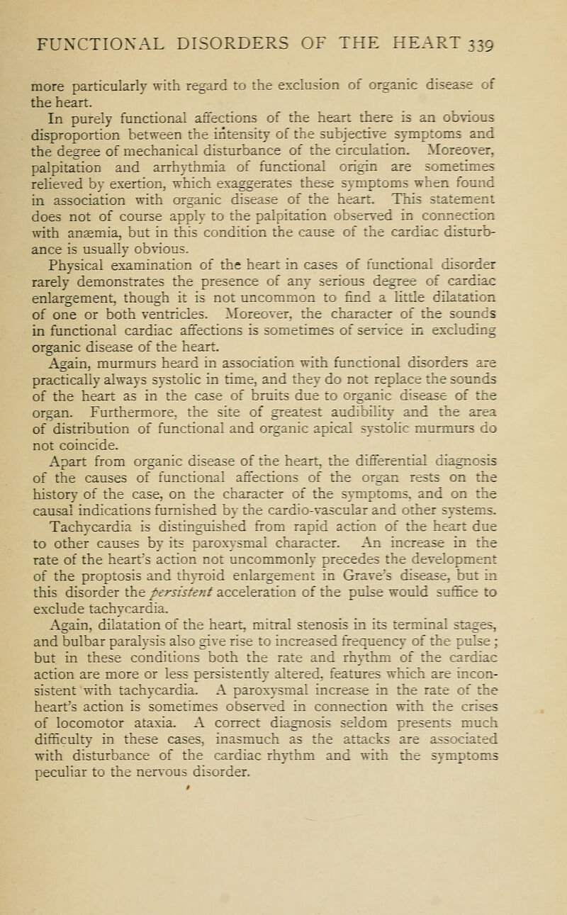 more particularly with regard to the exclusion of organic disease of the heart. In purely functional affections of the heart there is an obvious disproportion between the intensity of the subjective symptoms and the degree of mechanical disturbance of the circulation. Moreover, palpitation and arrhythmia of functional origin are sometimes relieved by exertion, which exaggerates these symptoms when found in association with organic disease of the heart. This statement does not of course apply to the palpitation observed in connection with ansemia, but in this condition the cause of the cardiac disturb- ance is usually obvious. Physical examination of the heart in cases of functional disorder rarely demonstrates the presence of any serious degree of cardiac enlargement, though it is not uncommon to find a little dilatation of one or both ventricles. Moreov-er, the character of the sounds in functional cardiac affections is sometimes of service in excluding organic disease of the heart. Again, murmurs heard in association with functional disorders are practically always systohc in time, and they do not replace the sounds of the heart as in the case of bruits due to organic disease of the organ. Furthermore, the site of greatest audibility and the area of distribution of functional and organic apical systolic murmurs do not coincide. Apart from organic disease of the heart, the differential diagnosis of the causes of functional affections of the organ rests on the history of the case, on the character of the symptoms, and on the causal indications furnished by the cardio-vascular and other systems. Tachycardia is distinguished from rapid action of the heart due to other causes by its paroxysmal character. An increase in the rate of the heart's action not uncommonly precedes the development of the proptosis and th}Toid enlargement in Grave's disease, but in this disorder the persistent acceleration of the pulse would suffice to exclude tachycardia. Again, dilatation of the heart, mitral stenosis in its terminal stages, and bulbar paralysis also give rise to increased frequency of the pulse; but in these conditions both the rate and rhythm of the cardiac action are more or less persistently altered, features which are incon- sistent with tachycardia. A paroxysmal increase in the rate of the heart's action is sometimes observ-ed in connection with the crises of locomotor ataxia. A correct diagnosis seldom presents much difficulty in these cases, inasmuch as the attacks are associated with disturbance of the cardiac rhythm and with the symptoms peculiar to the ner\ous disorder.